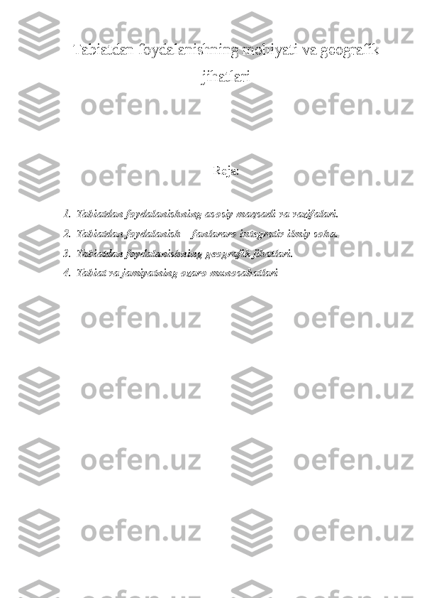 Tabiatdan foydalanishning mohiyati va geografik
jihatlari
Reja:
1. Tabiatdan foydalanishning asosiy maqsadi va vazifalari. 
2. Tabiatdan foydalanish – fanlararo integrativ ilmiy soha. 
3. Tabiatdan foydalanish ning geografik jihatlari.  
4. Tabiat va jamiyat ning ozaro munosabatlari
         