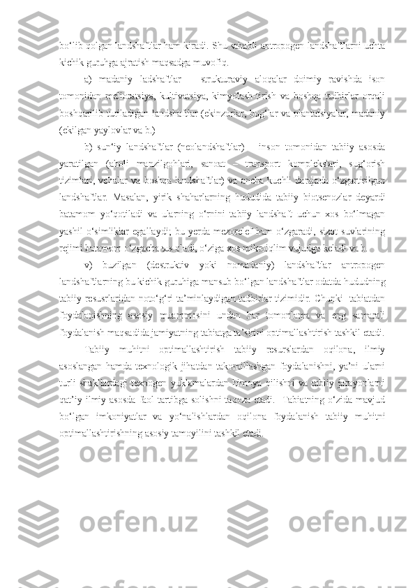 bo‘lib qolgan landshaftlar ham kiradi. Shu sababli antropogen landshaftlarni uchta
kichik guruhga ajratish maqsadga muvofiq. 
a)   madaniy   ladshaftlar   –   strukturaviy   aloqalar   doimiy   ravishda   ison
tomonidan   melioratsiya,   kultivatsiya,   kimyolash-tirish   va   boshqa   tadbirlar   orqali
boshqarilib turiladigan landshaftlar (ekinzorlar, bog‘lar va plantatsiyalar, madaniy
(ekilgan yaylovlar va b.) 
b)   sun‘iy   landshaftlar   (neolandshaftlar)   –   inson   tomonidan   tabiiy   asosda
yaratilgan   (aholi   manzilgohlari,   sanoat   –   transport   komplekslari,   sug‘orish
tizimlari,   vohalar   va   boshqa   landshaftlar)   va   ancha   kuchli   darajada   o‘zgartirilgan
landshaftlar.   Masalan,   yirik   shaharlarning   hududida   tabiiy   biotsenozlar   deyardi
batamom   yo‘qotiladi   va   ularning   o‘rnini   tabiiy   landshaft   uchun   xos   bo‘lmagan
yashil   o‘simliklar   egallaydi;   bu   yerda   mezorelef   ham   o‘zgaradi,   sizot   suvlarining
rejimi batamom o‘zgacha tus oladi, o‘ziga xos mikroiqlim vujudga keladi va b.
v)   buzilgan   (destruktiv   yoki   nomadaniy)   landshaftlar   antropogen
landshaftlarning bu kichik guruhiga mansub bo‘lgan landshaftlar odatda hududning
tabiiy resusrlaridan noto‘g‘ri ta’minlaydigan tadbirlar tizimidir. Chunki   tabiatdan
foydalanishning   asosiy   muammosini   undan   har   tomonlama   va   eng   samarali
foydalanish maqsadida jamiyatning tabiatga ta’sirini optimallashtirish tashkil etadi.
Tabiiy   muhitni   optimallashtirish   tabiiy   resurslardan   oqilona,   ilmiy
asoslangan   hamda   texnologik   jihatdan   takomillashgan   foydalanishni,   ya’ni   ularni
turli   shakllardagi   texnogen   yuklamalardan   himoya   qilishni   va   tabiiy   jarayonlarni
qat’iy  ilmiy  asosda  faol  tartibga  solishni  taqoza   etadi.    Tabiatning  o‘zida  mavjud
bo‘lgan   imkoniyatlar   va   yo‘nalishlardan   oqilona   foydalanish   tabiiy   muhitni
optimallashtirishning asosiy tamoyilini tashkil etadi.   