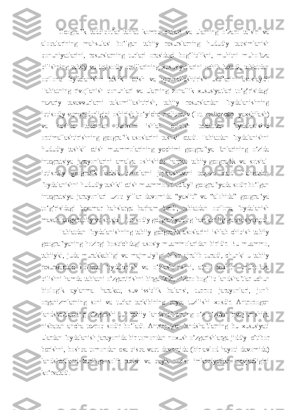 Geografik   tadqiqotlar   tabiat   komponentlari   va   ularning   o‘zaro   ta’siri   va
aloqalarining   mahsulasi   bo‘lgan   tabiiy   resurslarning   hududiy   taqsimlanish
qonuniyatlarini,   resurslarning   turlari   orasidagi   bog‘liqlikni,   muhitni   muhofaza
qilishning   tabiiy   va   iqtisodiy   omillarining   xususiyatlarini   ochib   beradi,   tabiatdan
oqilona   foydalanishni   tashkil   etish   va   optimallashtirish   usullarini   asoslaydi.
Tabiatning   rivojlanish   qonunlari   va   ularning   zonallik   xususiyatlari   to‘g‘risidagi
nazariy   tasavvurlarni   takomillashtirish,   tabiiy   resurslardan   foydalanishning
iqtisodiy samaradorligini oshirish bo‘yicha meliorativ (lot.   melioratio    yaxshilash)
va   boshqa   tadbirlar   tizimini   ishlab   chiqish   tabiatdan   foydalanishni
optimallashtirishning   geografik   asoslarini   tashkil   etadi.   Tabiatdan   foydalanishni
hududiy   tashkil   etish   muammolarining   yechimi   geografiya   fanlarining   o‘zida
integratsiya   jarayonlarini   amalga   oshishida   hamda   tabiiy-geografik   va   sotsial-
iqtisodiy   geografik   kichik   tizimlarni   jipslashuvini   taqoza   etadi.   Tabiatdan
foydalanishni hududiy tashkil etish muammolari tufayli geografiyada sodir bo‘lgan
integratsiya   jarayonlari   uzoq   yillar   davomida   “yaxlit”   va   “alohida”   geografiya
to‘g‘risidagi   besamar   bahslarga   barham   berdi,   tabiatdan   oqilona   foydalanish
masalalariga tabiiy va sotsial - iqtisodiy geografiyaning hamkor-ligiga asos yaratdi.
Tabiatdan   foydalanishning   tabiiy   geografik   asoslarini   ishlab   chiqish   tabiiy
geografiyaning   hozirgi   bosqichdagi   asosiy   muammolaridan   biridir.   Bu   muammo,
tabiiyki,   juda   murakkabligi   va   majmuiyligi   bilan   ajralib   turadi,   chunki   u   tabiiy
resurslardan   oqilona   foydalanish   va   o‘zlashtirishni,   atrof   muhitni   muhofaza
qilishni hamda tabiatni o‘zgartirishni birgalikda, o‘zaro bog‘liq   landshaftlar uchun
biologik   aylanma   harakat,   suv–issiqlik   balansi,   tuproq   jarayonlari,   jonli
organizmlarning   soni   va   turlar   tarkibining   qayta   tuzilishi   xosdir.   Antropogen
landshaftlarning   o‘zgarishi   tub   tabiiy   landshaftlarning   o‘z–o‘zidan   rivojlanishiga
nisbatan   ancha   tezroq   sodir   bo‘ladi.   Antropogen   landshaftlarning   bu   xususiyati
ulardan foydalanish jarayonida bir tomondan noxush o‘zgarishlarga jiddiy   e’tibor
berishni,   boshqa   tomondan   esa   qisqa   vaqt   davomida   (bir   avlod   hayoti   davomida)
landshaftlarni   tartibga   solib   turish   va   qayta   tuzish   imkoniyatlari   mavjudligini
ko‘rsatadi.  