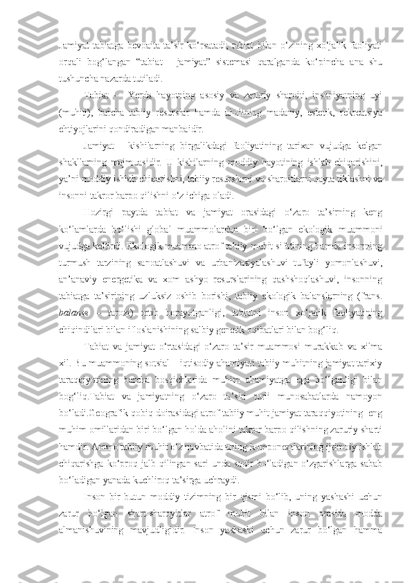 Jamiyat   tabiatga   bevoaita   ta’sir   ko‘rsatadi;   tabiat   bilan   o‘zining   xo‘jalik   faoliyati
orqali   bog‘langan   “tabiat   -   jamiyat”   sistemasi   qaralganda   ko‘pincha   ana   shu
tushuncha nazarda tutiladi. 
Tabiat   –     Yerda   hayotning   asosiy   va   zaruriy   sharoiti,   insoniyatning   uyi
(muhiti),   barcha   tabiiy   resurslar   hamda   aholining   madaniy,   estetik,   rekreatsiya
ehtiyojlarini qondiradigan manbaidir. 
Jamiyat   -   kishilarning   birgalikdagi   faoliyatining   tarixan   vujudga   kelgan
shakllarning   majmuasidir.   U   kishilarning   moddiy   hayotining   ishlab   chiqarishini,
ya’ni moddiy ishlab chiqar ishni, tabiiy resurslarni va sharoitlarni qayta tiklashni va
insonni takror barpo qilishni o‘z ichiga oladi. 
Hozirgi   paytda   tabiat   va   jamiyat   orasidagi   o‘zaro   ta’sirning   keng
ko‘lamlarda   bo‘lishi   global   muammolardan   biri   bo‘lgan   ekologik   muammoni
vujudga keltirdi. Ekologik muammo atrof tabiiy muhit sifatining hamda insonning
turmush   tarzining   sanoatlashuvi   va   urbanizasiyalashuvi   tufayli   yomonlashuvi,
an’anaviy   energetika   va   xom   ashyo   resurslarining   qashshoqlashuvi,   insonning
tabiatga   ta’sirining   uzluksiz   oshib   borishi,   tabiiy   ekologik   balanslarning   (frans.
balanse   –   tarozi)   ortib   borayotganligi,   tabiatni   inson   xo‘jalik   faoliyatining
chiqindilari bilan ifloslanishining salbiy genetik oqibatlari bilan bog‘liq. 
Tabiat   va   jamiyat   o‘rtasidagi   o‘zaro   ta’sir   muammosi   murakkab   va   xilma
xil. Bu muammoning sotsial – iqtisodiy ahamiyati tabiiy muhitning jamiyat tarixiy
taraqqiyotining   barcha   bosqichlarida   muhim   ahamiyatga   ega   bo‘lganligi   bilan
bog‘liq.Tabiat   va   jamiyatning   o‘zaro   ta’siri   turli   munosabatlarda   namoyon
bo‘ladi.Geografik qobiq doirasidagi atrof tabiiy muhit jamiyat taraqqiyotining  eng
muhim omillaridan biri bo‘lgan holda aholini takror barpo qilishning zaruriy sharti
hamdir. Ammo tabiiy muhit o‘z navbatida uning komponentlarining ijtimoiy ishlab
chiqarishga  ko‘proq jalb  qilingan sari   unda  sodir  bo‘ladigan o‘zgarishlarga  sabab
bo‘ladigan yanada kuchliroq ta’sirga uchraydi.
Inson   bir   butun   moddiy   tizimning   bir   qismi   bo‘lib,   uning   yashashi   uchun
zarur   bo‘lgan   shart-sharoyitlar   atrof   muhit   bilan   inson   orasida   modda
almanishuvining   mavjudligidir.   Inson   yashashi   uchun   zarur   bo‘lgan   hamma 