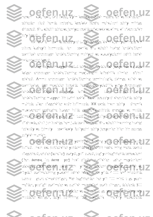 narsani - suv, havo, oziq-ovqat, kiyim-kechak, qurilish materiallari va boshqalarni
tabiatdan   oladi   hamda   ortiqcha,   keraksiz   barcha   mahsulotni   tabiiy   mihitga
chiqaradi.  Shu sababli tabiat va jamiyat orasida to‘xtovsiz va xilma-xil o‘zaro ta’sir
ro‘y beradi. 
Uzliksiz fan - texnika taraqqiyoti tufayli tabiatga kishilik jamiyatining ta’siri
tobora   kuchayib   bormoqda.   Fan   –   texnika   Shu   sababli   hozirgi   landshaftlarni
tasniflash   antropogen   landshaftlarning   mohiyati   va   xususiyatlarini   ochib   berish
imkoniyatini beradi.
Hozirgi   paytda   muayyan   hudud   tabiatidan   foydalanish   jarayonida   vujudga
kelgan   antropogen   landshaftlarning   mavjudligini   ko‘pchilik   olimlar     e’tirof
etishadi.   Ammo   antropogen   landshaftlarning   terminologik,   tizimga   solish   va
tasniflashga   doir   masalalar   borasida   hanuzgacha   yakdillik   yo‘q.   Antropogen
landshaftlar   o‘zgarish   darajasiga   ko‘ra   turli   –   tuman   bo‘lgan   hozirgi
landshaftlarning   muayyan   bir   turini   tashkil   etadi.   taraqqiyoti   sharoitlarida   tabiiy
muhitda   ulkan   o‘zgarishlar   sodir   bo‘lmoqda.   XX   asrda   inson   tabiiy   –   dinamik
muvozanatni   anchagina   buzgan   holda   geografik   qobiqda   energiya   va   modda
almashinuvida   mutlaqo   yangi   yo‘l   tutdi.   Inson   faoliyatining   samarasi   mutloq
o‘lchovda, aholi jon boshiga ham juda tez o‘smoqda. Shu sababli insonning hozirgi
iqtisodiy   va   ijtimoiy   –   texnikaviy   faoliyatini   tabiiy   jarayonlar   bilan   bir   qatorga
qo‘yish mumkin. 
Tabiatda   granit   qoyalarning   yemirilishi   6   ming   yilda   1   m   tezlikda   sodir
bo‘ladi.   Inson   esa   portlatishlar   yordamida   relyefni   bir   necha   ming   marta   tezroq
o‘zgartiradi, ariqlar (kanallar) qaziydi, yo‘l quradi, tog‘ yonbag‘irlarida terrasalarni
(fran.   terrase,   lot.   terra   -   yer)   hosil   qiladi,     qurilishlar     uchun   maydonlarni
tekislaydi.   XX   asrning     oxirgi     o‘n     yil ligida   dalalarni   haydashda,   qurilish   va
foydali   qazilmalarning   yuzasini   ochish   ishlarida   bir   yilda   4   000   km 3
  miqdorida
tuproq   -   grunt   almashtirilgan;   Yer   bag‘irlaridan   har   yili   100   mlrd.   t   ga   yaqin
ma’dan,   yoqilg‘i   qazilmalar   va   qurilish   materiallari   qazib   olingan,   dalalarda   500
mln.   t   dan   ortiqroq   mineral   o‘g‘itlar   va     3   mln.   t   ga   yaqin   zaharli   kimyoviy
moddalar   sepilgan,   daryo   oqimining   15%   i   xo‘jalik   –   maishiy   maqsadlarda 
