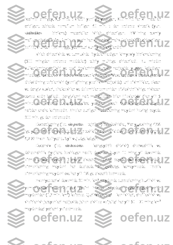 iste’mol   qilingay,   8,5  mlrd.  t   shartli   yonilg‘i   yoqilgan,  800   mln.t   har   xil   metallar
eritilgan;   tabiatda   noma’lum   bo‘lgan   60   mln.   t   dan   ortiqroq   sintetik   (yun.
sinthetikos   –   birikma)   materiallar   ishlab   chiqarilgan.   BMTning   rasmiy
ma’lumotlariga ko‘ra, 1 mln.ga yaqin har xil turdagi mahsulotlar ishlab chiqarilgan
bo‘lib, shundan 100 mingga yaqin turi sun’iy birikmalardir.
Ishlab  chiqarishda   va   turmushda   foydalaniladigan   kimyoviy  birikmalarning
(500   mingdan   ortiqroq   moddalar)   tabiiy   muhitga   chiqariladi.   Bu   miqdor
vulkanlarning   otilishi   va   tog‘   jinslarining   nurashi   natijasida   yuzaga   keladigan
miqdorga nisbatan bir necha o‘n baravar ko‘proqdir. Masalan, atmosferada uglerod
dioksidining   to‘planishi   (yonilg‘ining   yoqilishi   natijasida)   uni   o‘simliklar,   okean
va dengiz suvlari, ohaktoshlar va dolomitlar tomonidan o‘zlashtirilishiga nisbatan
tezroq   sodir   bo‘ladi.   Dengizlarni   neft   mahsulotlari   bilan   ifloslanishi   (har   yili   5
mln.t   dan   ortiqroq   tushadi)   litosfera   yoriqlari   orqali   hidrosferaga   tushadigan
neftdan   ancha   ko‘proqdir.  Binolar   qurilgan   hududlarning   maydoni   hozirgi   paytda
200 mln. ga dan ortiqroqdir.
Ekspertlarning (lot.   ekspertus   – tajribali) baholashicha, Yer yuzasining 43%
iga yaqini cho‘llar va chala cho‘llar tashkil etadi. Ta’kidlash lozimki, cho‘llarning
6,7 %i inson faoliyati tufayli vujudga kelgan.
Ekstensiv   (lot.   ekstensivus   –   kengaytirib   chizish)   chorvachilik   va
dehqonchilik   rivojlana   boshlagan   neolit   davridan   buyon   10   ming   yil   davomida
o‘rmonlarning   maydoni   2   marta   qisqardi.   Hozirgi   paytda   esa   sayyoramizdagi
o‘rmonlarning   maydoni   har   daqiqada   20   gektarga   kamaymoqda.   Tropik
o‘rmonlarning maydoni esa har yili 1% ga qisqarib bormoqda.
Insoniyat tarixi davomida 20 mln. km 2
 maydonda tuproqlarning buzilishi va
yomonlashuvi   sodir   bo‘lgan   (ya’ni   hozirgi   paytdagi   haydaladigan   yerlar
maydonidan (1,3 mln. km 2
) ko‘proq. Qurilishlar, tog‘ – kon ishlari, cho‘llashish va
sho‘rlanish jarayonlari natijasida jahon qishloq xo‘jaligi har yili 50 – 70 ming km 2
maydondagi yerlarni yo‘qotmoqda.  