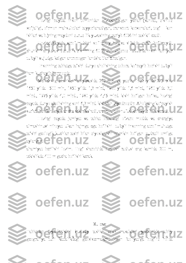 Hozirgi   paytda   inson   tomonidan   o‘zlashtirilgan   yerlar   (sanoat,   qishloq
xo‘jaligi,   o‘rmon   mahsulotlari   tayyorlanadigan,   transport   korxonalari,   tog‘   –   kon
ishlari va b.)ning maydoni quruq-lik yuzasining qariyb 60% ini tashkil etadi.
Hozirgi   paytda   atrof   muhitni   sof   tabiiy   hodisa   sifatida   qarab   bo‘lmaydi,
chunki Yer yuzasi quruqlik qismining 60 % dan ortiqroq hududida in son faoliyati
tufayli vujudga kelgan antropogen landshaftlar tarqalgan.
  Insonning tabiatga ta’siri dunyo aholisining tobora ko‘payib borishi tufayli
ham kuchayib bormoqda. 
Melodning   boshida   Yer   yuzasida   200   mln.   ga   yaqin,   1000–yilda   275   mln.
1650-yilda     500   mln,   1850-yilda   1,3   mlrd,   1900-yilda   1,6   mlrd,   1960-yilda   3,0
mlrd.,   1975-yilda   4,0   mlrd.,   1980-yilda   4,45   mlrd.   kishi   bo‘lgan   bo‘lsa,   hozirgi
paytda dunyo aholisining soni 6,3 mlrd. kishidan ziyodroqdir. Aholining ko‘payish
sur’ati bundan keyin ancha sekinlashadi, ammo aholi nufusi ko‘payib boraveradi.
Hozirgi   paytda   jamiyat   va   tabiat   orasidagi   o‘zaro   modda   va   ener giya
almashinuvi   nihoyat   ulkan   hajmga   ega   bo‘lishi     tufayli   insonning   atrof   muhutga
ta’siri   geologik   kuchlar   tasiri   bilan   qiyoslanishi   mumkin   bo‘lgan   qudratli   omilga
aylangan. 
ahamiyat   berilishi   lozim.   Tog‘   sharoitida   burilish   radiusi   eng   kamida   200   m,
tekislikda 400 m gacha bo‘lishi kerak. 
Xulosa
Tabiatdan   foydalanishni   hududiy   tashkil   etish   masalalari   yechimida   tabiiy
geografiya   turli   kattalikdagi   geosistemalarni   inson   faoliyatiga   bog‘liq   holda 