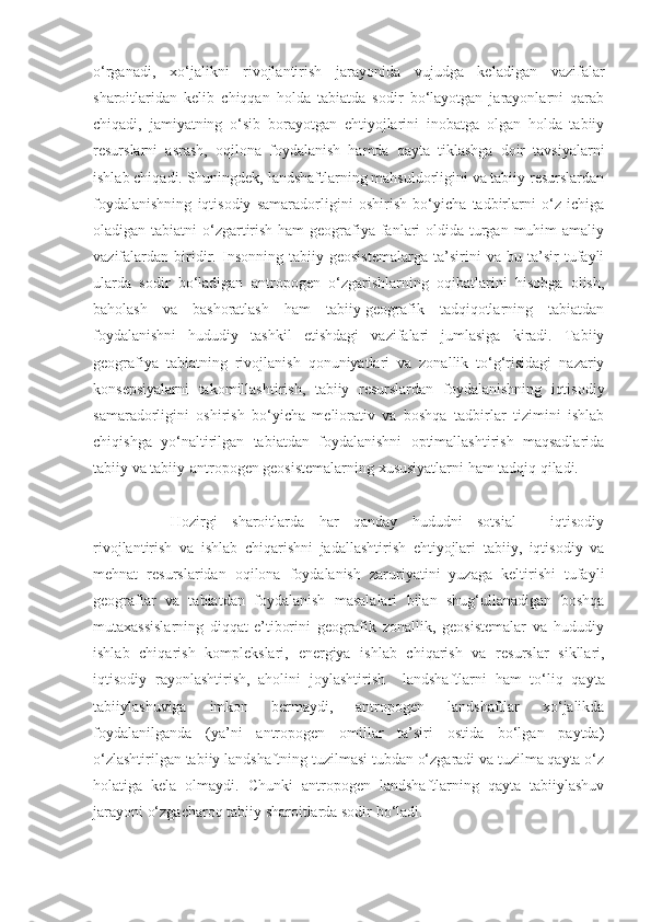 o‘rganadi,   xo‘jalikni   rivojlantirish   jarayonida   vujudga   keladigan   vazifalar
sharoitlaridan   kelib   chiqqan   holda   tabiatda   sodir   bo‘layotgan   jarayonlarni   qarab
chiqadi,   jamiyatning   o‘sib   borayotgan   ehtiyojlarini   inobatga   olgan   holda   tabiiy
resurslarni   asrash,   oqilona   foydalanish   hamda   qayta   tiklashga   doir   tavsiyalarni
ishlab chiqadi. Shuningdek, landshaftlarning mahsuldorligini va tabiiy resurslardan
foydalanishning   iqtisodiy   samaradorligini   oshirish   bo‘yicha   tadbirlarni   o‘z   ichiga
oladigan tabiatni  o‘zgartirish ham geografiya fanlari oldida turgan muhim amaliy
vazifalardan   biridir.   Insonning   tabiiy   geosistemalarga   ta’sirini   va   bu   ta’sir   tufayli
ularda   sodir   bo‘ladigan   antropogen   o‘zgarishlarning   oqibatlarini   hisobga   olish,
baholash   va   bashoratlash   ham   tabiiy-geografik   tadqiqotlarning   tabiatdan
foydalanishni   hududiy   tashkil   etishdagi   vazifalari   jumlasiga   kiradi.   Tabiiy
geografiya   tabiatning   rivojlanish   qonuniyatlari   va   zonallik   to‘g‘risidagi   nazariy
konsepsiyalarni   takomillashtirish,   tabiiy   resurslardan   foydalanishning   iqtisodiy
samaradorligini   oshirish   bo‘yicha   meliorativ   va   boshqa   tadbirlar   tizimini   ishlab
chiqishga   yo‘naltirilgan   tabiatdan   foydalanishni   optimallashtirish   maqsadlarida
tabiiy va tabiiy-antropogen geosistemalarning xususiyatlarni ham tadqiq qiladi. 
Hozirgi   sharoitlarda   har   qanday   hududni   sotsial   -   iqtisodiy
rivojlantirish   va   ishlab   chiqarishni   jadallashtirish   ehtiyojlari   tabiiy,   iqtisodiy   va
mehnat   resurslaridan   oqilona   foydalanish   zaruriyatini   yuzaga   keltirishi   tufayli
geograflar   va   tabiatdan   foydalanish   masalalari   bilan   shug‘ullanadigan   boshqa
mutaxassislarning   diqqat-e’tiborini   geografik   zonallik,   geosistemalar   va   hududiy
ishlab   chiqarish   komplekslari,   energiya   ishlab   chiqarish   va   resurslar   sikllari,
iqtisodiy   rayonlashtirish,   aholini   joylashtirish     landshaftlarni   ham   to‘liq   qayta
tabiiylashuviga   imkon   bermaydi,   antropogen   landshaftlar   xo‘jalikda
foydalanilganda   (ya’ni   antropogen   omillar   ta’siri   ostida   bo‘lgan   paytda)
o‘zlashtirilgan tabiiy landshaftning tuzilmasi tubdan o‘zgaradi va tuzilma qayta o‘z
holatiga   kela   olmaydi.   Chunki   antropogen   landshaftlarning   qayta   tabiiylashuv
jarayoni o‘zgacharoq tabiiy sharoitlarda sodir bo‘ladi. 