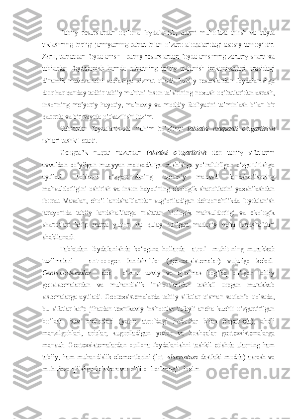 Tabiiy   resurslardan   oqilona   foydalanish,   ularni   muhofaza   qilish   va   qayta
tiklashning  birligi  jamiyatning  tabiat  bilan  o‘zaro  aloqalaridagi  asosiy   tamoyildir.
Zero, tabiatdan foydalanish - tabiiy resurslardan foydalanishning zaruriy sharti va
tabiatdan   foydalanish   hamda   tabiatning   tabiiy   tiklanish   imkoniyatlari   orasidagi
dinamik   muvozanatni   saqlashga   xizmat   qiladi.   Tabiiy   resurslardan   foydalanishga
doir har qanday tadbir tabiiy muhitni inson ta’sirining noxush oqibatlaridan asrash,
insonning   me’yoriy   hayotiy,   ma’naviy   va   moddiy   faoliyatini   ta’minlash   bilan   bir
qatorda va bir paytda o‘tkazilishi lozim. 
Tabiatdan   foydalanishda   muhim   bo‘g‘inni   tabiatni   maqsadli   o‘zgartirish
ishlari tashkil etadi. 
Geografik   nuqtai   nazardan   tabiatni   o‘zgartirish   deb   tabiiy   sifatlarini
avvaldan   qo‘yilgan   muayyan   maqsadlarga   erishishga   yo‘naltirilgan   o‘zgartirishga
aytiladi.   Tabiatni   o‘zgartirishning   umumiy   maqsadi   landshaftlarning
mahsuldorligini   oshirish   va   inson   hayotining   ekologik  sharoitlarini   yaxshilashdan
iborat. Masalan,  cho‘l  landshaftlaridan sug‘oriladigan dehqonchilikda foydalanish
jarayonida   tabiiy   landshaftlarga   nisbatan   biologik   mahsuldorligi   va   ekologik
sharoitlari   ko‘p   marta   yuqori   va   qulay   bo‘lgan   madaniy   voha   landshaftlari
shakllanadi.
Tabiatdan   foydalanishda   ko‘pgina   hollarda     atrof     muhit - ning   murakkab
tuzilmalari   –   antropogen   landshaftlar   ( geotex - sistemalar)   vujudga   keladi.
Geotexsistemalar     deb     o‘zaro   uzviy   va   ajralmas   bog‘liq   bo‘lgan   tabiiy
geosistemalardan   va   muhandislik   inshootlaridan   tashkil   topgan   murakkab
sistemalarga   aytiladi.   Geotexsistemalarda   tabiiy   sifatlar   qisman   saqlanib   qolsada,
bu   sifatlar   ko‘p   jihatdan   texnikaviy   inshootlar   tufayli   ancha   kuchli   o‘zgartirilgan
bo‘ladi.   Suv   omborlari   (yaqin   atrofdagi   hududlar   bilan   birgalikda),   aholi
manzilgohlari,   ariqlar,   sugoriladigan   yerlar   va   boshqalar   geotexsistemalarga
mansub.   Geotexsistemalardan   oqilona   foydalanishni   tashkil   etishda   ularning   ham
tabiiy,   ham   muhandislik   elementlarini   (lot.   elementum   dastlaki   modda)   asrash   va
muhofaza qilishga bab-baravar e’tibor berilmog‘i  lozim. 