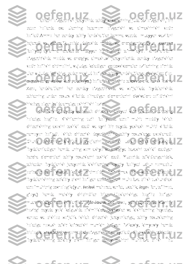 Tabiatni  o‘zgartirish   jarayonida   tabiiy  xossalarining  juda  tez   o‘zgarishi,  bir
qator   hollarda   esa   ularning   batamom   o‘zgarishi   va   almashinishi   sodir
bo‘ladi.Ammo   har   qanday   tabiiy   landshaftlar   hamma   vaqtda     muayyan   vazifani
bajaradi   va   geografik   qobiq   doirasida   modda   va   energiyaning   (yun.   energea
faoliyat)   aylanma   harakatida   muayyan   bir   bug‘inni   ta’minlaydi.   Landshaftlarni
o‘zgartirishda   modda   va   energiya   almashuvi   jarayonlarida   qanday   o‘zgarishlar
sodir   bo‘lishi   ehtimolini,   vujudga   keladigan   geotexsistemalar   oz‘larining   o‘rnida
ular vujudga kelishiga qadar mavjud bo‘lgan tabiiy landshaftlarga ekvivalent (lot.
aequus   teng;   valens   kuch, ahamiyat) bo‘la olishini aniq tasavvur qila bilish lozim.
Zero,   landshaftlarni   har   qanday   o‘zgartirishda   va   xo‘jalikda   foydalanishda
tabiatning   undan   resurs   sifatida   olinadigan   elementlarini   ekvivalent   to‘ldirishni
hisobga olgan holda amalga oshirilishi lozim. 
Kishilarning   hayotiy   va   ishlab   chiqarish   faoliyati   ko‘p   jihatdan   muhitning
holatiga   bog‘liq.   Kishilarning   turli   faoliyatida   atrof   muhit   moddiy   ishlab
chiqarishning   asosini   tashkil   etadi   va   ayni   bir   paytda   yashash   muhiti   sifatida
namoyon   bo‘ladi.   Ishlab   chiqarish   deyarli   to‘liq   tabiiy   resurslarga   asoslanadi.
Chunki   tabiatning   kishilar   ehtiyojlarini   qondirish   uchun   ishlab   chiqarishda
foydalaniladigan   hamda   uning   xom   ashyo   va   energiya   bazasini   tashkil   etadigan
barcha   elementlari   tabiiy   resurslarni   tashkil   etadi.   Yuqorida   ta’kidlanganidek,
tabiatdan   foydalanish   jarayonida   kishilarning   hayotiy   faoliyati   uchun   nomaqbul
oqibatlar   ham   yuzaga   kelishi   ehtimoldan   holi   emas.   Shu   sababli   tabiatdan
foydalanishning tarkibiy qismi  bo‘lgan atrof muhitni muhofaza qilish tushunchasi
atrof muhitnig texnologik (yun.  technё  mahorat, san’at, ustalik;  logos  fan, ta’limot,
g‘oya)   hamda   maishiy   chiqindilar   bilan   ifloslanishiga   bog‘liq   bo‘lgan
muammolarga   ham   qo‘llaniladi.   Ifloslanish   deb   havo,   yer   (tuproq)   va   suvning
hozirgi   paytda   yoki   kelgusida   o‘simliklar,   hayovnlar   va   kishilarning   hayotiga,
sanoat   va   qishloq   xo‘jalik   ishlab   chiqarish   jarayonlariga,   tabiiy   resurslarning
holatiga   noxush   ta’sir   ko‘rsatishi   mumkin   bo‘lgan   fizikaviy,   kimyoviy   hamda
biologik   xossalarining   nomaqbul   o‘zgarishlariga   aytiladi.   Shu   sababli   tabiatdan
foydalanishning   tarkibiy   qismi   bo‘lgan   tabiiy   muhitni   muhofaza   qilish   -   bu 