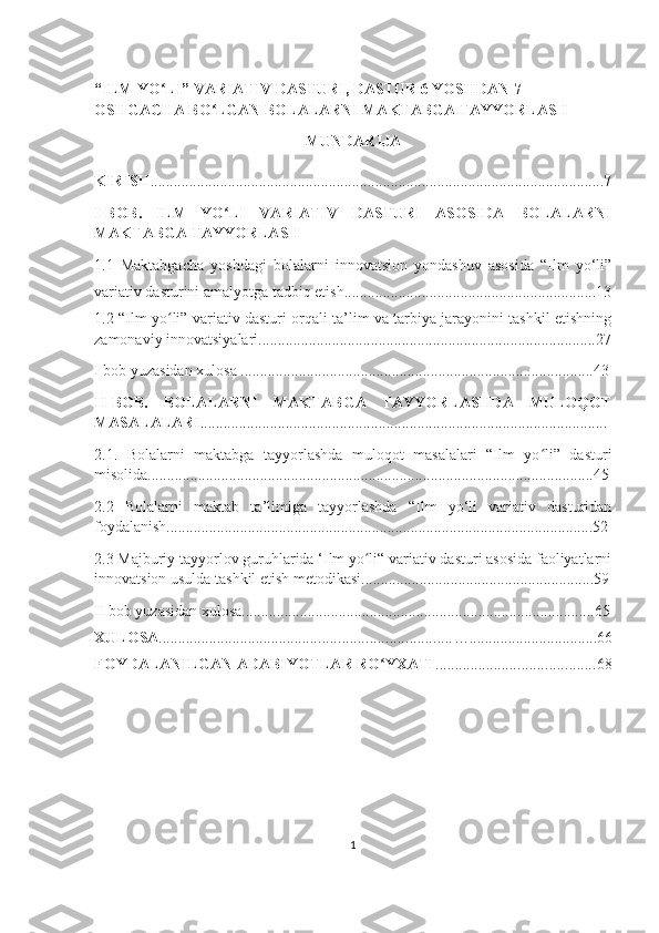 “ILM YO LI” VARIATIV DASTURI, DASTUR 6 YOSHDAN 7  ʻ
OSHGACHA BO LGAN BOLALARNI MAKTABGA TAYYORLASH	
ʻ
MUNDARIJA
KIRISH ..................................................................................................................... 7
I-BOB.   ILM   YO LI   VARIATIV   DASTURI   ASOSIDA   BOLALARNI	
ʻ
MAKTABGA TAYYORLASH
1.1   M аktаbgаchа   yoshdаgi   bolаlаrni   innovаtsion   yondаshuv   аsosidа   “Ilm   yo‘li”
vаriаtiv dаsturini аmаlyotgа tаdbiq etish .................................................................13
1.2   “Ilm yo li” variativ dasturi orqali ta’lim va tarbiya jarayonini tashkil etishning	
ʻ
zamonaviy innovatsiyalari.......................................................................................27
I bob yuzasidan xulosa ...........................................................................................43
II-BOB.   BOLALARNI   MAKTABGA   TAYYORLASHDA   MULOQOT
MASALALARI .........................................................................................................
2.1.   Bolalarni   maktabga   tayyorlashda   muloqot   masalalari   “Ilm   yo li”   dasturi	
ʻ
misolida...................................................................................................................45
2.2   Bolаlаrni   mаktаb   tа’limigа   tаyyorlаshdа   “Ilm   yo‘li   vаriаtiv   dаsturidаn
foydаlаnish..............................................................................................................52
2.3 Majburiy tayyorlov guruhlarida ‘Ilm yo li“ variativ dasturi asosida faoliyatlarni	
ʻ
innovatsion usulda tashkil etish metodikasi............................................................59
II bob yuzasidan xulosa...........................................................................................65
XULOSA ........................................................................... ….................................66
FOYDALANILGAN ADABIYOTLAR RO YXATI	
ʻ ......................................... 68
1 