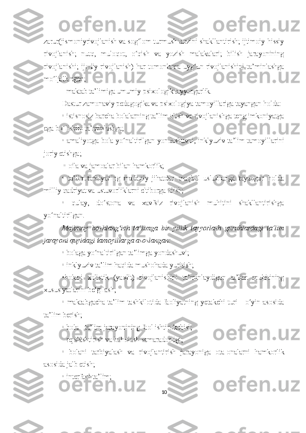 zarur(jismoniyrivojlanish va sog lom turmush tarzini shakllantirish; ijtimoiy-hissiyʻ
rivojlanish;   nutq,   muloqot,   o qish   va   yozish   malakalari;   bilish   jarayonining
ʻ
rivojlanishi;   ijodiy  rivojlanish)   har   tomonlama   uyg un  rivojlanishini   ta’minlashga	
ʻ
mo ljallangan;	
ʻ
- maktab ta’limiga umumiy psixologik tayyorgarlik. 
Dastur zamonaviy pedagogika va psixologiya tamoyillariga tayangan holda: 
•   istisnosiz barcha bolalarning ta’lim olish va rivojlanishga teng imkoniyatga
ega bo lishini ta’minlashga; 	
ʻ
•   amaliyotga bola yo naltirilgan yondashuvni, inklyuziv ta’lim tamoyillarini	
ʻ
joriy etishga;
  •   oila va jamoalar bilan hamkorlik; 
•   ta’lim-tarbiyaning   madaniy   jihatdan   maqbul   uslublariga   tayangan   holda
milliy qadriyat va ustuvorliklarni e'tiborga olish; 
•   qulay,   do stona   va   xavfsiz   rivojlanish   muhitini   shakllantirishga	
ʻ
yo naltirilgan.	
ʻ
Majburiy   boshlang ich   ta’limga   bir   yillik   tayyorlash   guruhlardagi   ta’lim	
ʻ
jarayoni quyidagi tamoyillarga asoslangan:
•   bolaga yo naltirilgan ta’limga yondashuvi; 	
ʻ
•   inklyuziv ta’lim haqida mushohada yuritish; 
•bolani   xolistik   (yaxlit)   rivojlanishini   ta’minlaydigan   ta’lim   muhitining
xususiyatlarini belgilash; 
•   maktabgacha  ta’lim   tashkilotida  faoliyatning  yetakchi   turi   -  o yin  asosida	
ʻ
ta’lim berish; 
•   bola - ta’lim jarayonining faol ishtirokchisi; 
•   rejalashtirish va baholash samaradorligi; 
•   bolani   tarbiyalash   va   rivojlantirish   jarayoniga   ota-onalarni   hamkorlik
asosida jalb etish; 
•   interfaol ta’lim; 
10 