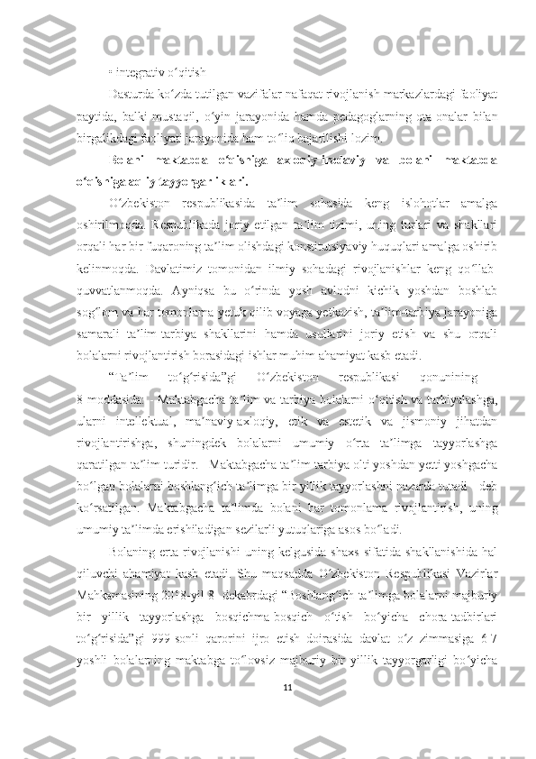 •   integrativ o qitish ʻ
Dasturda ko zda tutilgan vazifalar nafaqat rivojlanish markazlardagi faoliyat
ʻ
paytida,   balki   mustaqil,   o yin   jarayonida   hamda   pedagoglarning   ota-onalar   bilan	
ʻ
birgalikdagi faoliyati jarayonida ham to liq bajarilishi lozim.	
ʻ
Bolani   maktabda   o qishiga   axloqiy-irodaviy   va   bolani   maktabda	
ʻ
o qishiga aqliy tayyorgarliklari.	
ʻ
O zbekiston   respublikasida   ta lim   sohasida   keng   islohotlar   amalga	
ʻ ʼ
oshirilmoqda.   Respublikada   joriy   etilgan   ta lim   tizimi,   uning   turlari   va   shakllari	
ʼ
orqali har bir fuqaroning ta lim olishdagi konstitutsiyaviy huquqlari amalga oshirib	
ʼ
kelinmoqda.   Davlatimiz   tomonidan   ilmiy   sohadagi   rivojlanishlar   keng   qo llab-	
ʻ
quvvatlanmoqda.   Ayniqsa   bu   o rinda   yosh   avlodni   kichik   yoshdan   boshlab	
ʻ
sog lom va har tomonlama yetuk qilib voyaga yetkazish, ta lim-tarbiya jarayoniga	
ʻ ʼ
samarali   ta lim-tarbiya   shakllarini   hamda   usullarini   joriy   etish   va   shu   orqali	
ʼ
bolalarni rivojlantirish borasidagi ishlar muhim ahamiyat kasb etadi. 
“Ta lim   to g risida”gi   O zbekiston   respublikasi   qonunining  
ʼ ʻ ʻ ʻ
8-moddasida: - Maktabgacha ta lim va tarbiya bolalarni o qitish va tarbiyalashga,	
ʼ ʻ
ularni   intellektual,   ma naviy-axloqiy,   etik   va   estetik   va   jismoniy   jihatdan	
ʼ
rivojlantirishga,   shuningdek   bolalarni   umumiy   o rta   ta limga   tayyorlashga	
ʻ ʼ
qaratilgan ta lim turidir. - Maktabgacha ta lim-tarbiya olti yoshdan yetti yoshgacha	
ʼ ʼ
bo lgan bolalarni boshlang ich ta limga bir yillik tayyorlashni nazarda tutadi - deb	
ʻ ʻ ʼ
ko rsatilgan.   Maktabgacha   ta limda   bolani   har   tomonlama   rivojlantirish,   uning
ʻ ʼ
umumiy ta limda erishiladigan sezilarli yutuqlariga asos bo ladi. 	
ʼ ʻ
Bolaning   erta   rivojlanishi   uning   kelgusida   shaxs   sifatida   shakllanishida   hal
qiluvchi   ahamiyat   kasb   etadi.   Shu   maqsadda   O zbekiston   Respublikasi   Vazirlar	
ʻ
Mahkamasining 2018-yil 8- dekabrdagi “Boshlang ich ta limga bolalarni majburiy
ʻ ʼ
bir   yillik   tayyorlashga   bosqichma-bosqich   o tish   bo yicha   chora-tadbirlari
ʻ ʻ
to g risida”gi   999-sonli   qarorini   ijro   etish   doirasida   davlat   o z   zimmasiga   6-7	
ʻ ʻ ʻ
yoshli   bolalarning   maktabga   to lovsiz   majburiy   bir   yillik   tayyorgarligi   bo yicha	
ʻ ʻ
11 