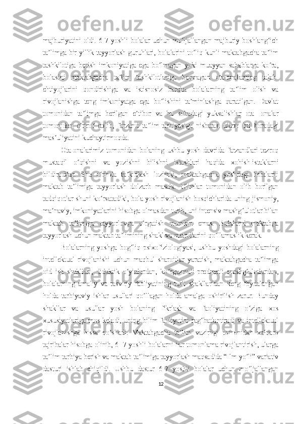 majburiyatini   oldi.  6-7  yoshli   bolalar   uchun   mo ljallangan   majburiy  boshlang ichʻ ʻ
ta limga bir yillik tayyorlash guruhlari, bolalarini to liq kunli maktabgacha ta lim	
ʼ ʻ ʼ
tashkilotiga   berish   imkoniyatiga   ega   bo lmagan   yoki   muayyan   sabablarga   ko ra,	
ʻ ʻ
bolasini   maktabgacha   ta lim   tashkilotlariga   bermagan   ota-onalarning   talab-	
ʼ
ehtiyojlarini   qondirishiga   va   istisnosiz   barcha   bolalarning   ta lim   olish   va	
ʼ
rivojlanishga   teng   imkoniyatga   ega   bo lishini   ta minlashga   qaratilgan.   Davlat	
ʻ ʼ
tomonidan   ta limga   berilgan   e tibor   va   bu   sohadagi   yuksalishlar   ota-   onalar	
ʼ ʼ
tomonidan   e tirof   etilib,   farzand   ta lim-tarbiyasiga   nisbatan   ularni   bu   boradagi
ʼ ʼ
mas uliyatini kuchaytirmoqda. 	
ʼ
Ota-onalarimiz   tomonidan   bolaning   ushbu   yosh   davrida   farzandlari   tezroq
mustaqil   o qishni   va   yozishni   bilishni   istashlari   haqida   xohish-istaklarni	
ʻ
bildiradilar.   Shu   o rinda   ta kidlash   lozimki,   maktabgacha   yoshdagi   bolalarni	
ʻ ʼ
maktab   ta limiga   tayyorlash   dolzarb   masala.   Olimlar   tomonidan   olib   borilgan	
ʼ
tadqiqotlar shuni ko rsatadiki, bola yosh rivojlanish bosqichlarida uning jismoniy,	
ʻ
ma naviy, imkoniyatlarini hisobga olmasdan turib, uni intensiv mashg ulotlar bilan	
ʼ ʻ
maktab   ta limiga   tayyorlovga   o rgatish   mumkin   emas.   Bolalarni   maktabga	
ʼ ʻ
tayyorlash uchun maktab ta limining shakl va metodlarini qo llamaslik kerak. 	
ʼ ʻ
Bolalarning   yoshga   bog liq   psixofiziologiyasi,   ushbu   yoshdagi   bolalarning	
ʻ
intellektual   rivojlanishi   uchun   maqbul   sharoitlar   yaratish,   maktabgacha   ta limga	
ʼ
oid   ish   shakllari,   didaktik   o yinlardan,   ko rgazmali-predmetli   mashg ulotlardan,	
ʻ ʻ ʻ
bolalarning   amaliy   va   tasviriy   faoliyatining   turli   shakllaridan   keng   foydalangan
holda   tarbiyaviy   ishlar   usullari   qo llagan   holda   amalga   oshirilish   zarur.   Bunday	
ʻ
shakllar   va   usullar   yosh   bolaning   fikrlash   va   faoliyatining   o ziga   xos	
ʻ
xususiyatlariga   mos   keladi,   uning  bilim   faoliyatini   rag batlantiradi   va  intellektual	
ʻ
rivojlanishga   hissa   qo shadi.   Maktabgacha   ta lim   vazirligi   tomonidan   xalqaro	
ʻ ʼ
tajribalar hisobga olinib, 6- 7 yoshli bolalarni har tomonlama rivojlantirish, ularga
ta lim-tarbiya berish va maktab ta limiga tayyorlash maqsadida “Ilm yo li” variativ	
ʼ ʼ ʻ
dasturi   ishlab   chiqildi.   Ushbu   dastur   6-7   yoshli   bolalar   uchun   mo ljallangan	
ʻ
12 