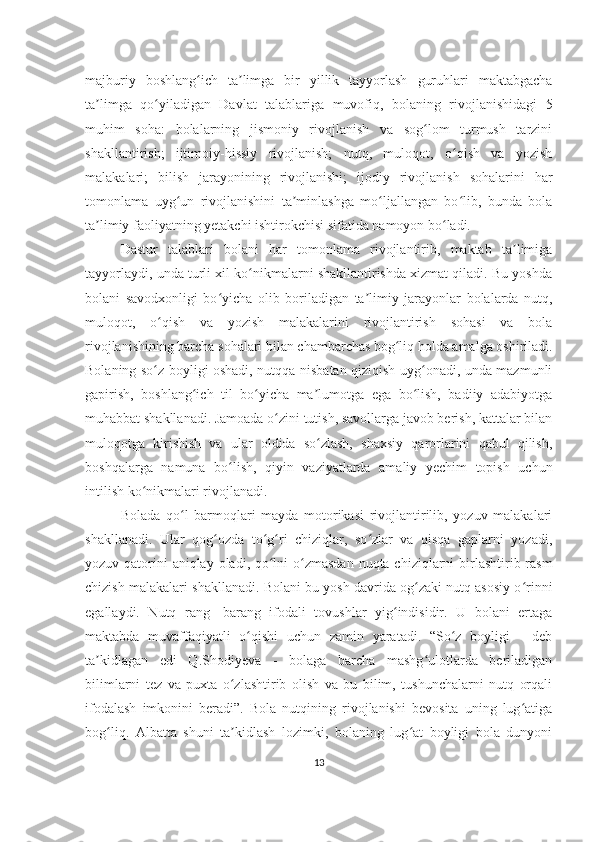 majburiy   boshlang ich   ta limga   bir   yillik   tayyorlash   guruhlari   maktabgachaʻ ʼ
ta limga   qo yiladigan   Davlat   talablariga   muvofiq,   bolaning   rivojlanishidagi   5	
ʼ ʻ
muhim   soha:   bolalarning   jismoniy   rivojlanish   va   sog lom   turmush   tarzini	
ʻ
shakllantirish;   ijtimoiy-hissiy   rivojlanish;   nutq,   muloqot,   o qish   va   yozish	
ʻ
malakalari;   bilish   jarayonining   rivojlanishi;   ijodiy   rivojlanish   sohalarini   har
tomonlama   uyg un   rivojlanishini   ta minlashga   mo ljallangan   bo lib,   bunda   bola	
ʻ ʼ ʻ ʻ
ta limiy faoliyatning yetakchi ishtirokchisi sifatida namoyon bo ladi. 	
ʼ ʻ
Dastur   talablari   bolani   har   tomonlama   rivojlantirib,   maktab   ta limiga	
ʼ
tayyorlaydi, unda turli xil ko nikmalarni shakllantirishda xizmat qiladi. Bu yoshda	
ʻ
bolani   savodxonligi   bo yicha   olib   boriladigan   ta limiy   jarayonlar   bolalarda   nutq,	
ʻ ʼ
muloqot,   o qish   va   yozish   malakalarini   rivojlantirish   sohasi   va   bola	
ʻ
rivojlanishining barcha sohalari bilan chambarchas bog liq holda amalga oshiriladi.	
ʻ
Bolaning so z boyligi oshadi, nutqqa nisbatan qiziqish uyg onadi, unda mazmunli	
ʻ ʻ
gapirish,   boshlang ich   til   bo yicha   ma lumotga   ega   bo lish,   badiiy   adabiyotga	
ʻ ʻ ʼ ʻ
muhabbat shakllanadi. Jamoada o zini tutish, savollarga javob berish, kattalar bilan	
ʻ
muloqotga   kirishish   va   ular   oldida   so zlash,   shaxsiy   qarorlarini   qabul   qilish,	
ʻ
boshqalarga   namuna   bo lish,   qiyin   vaziyatlarda   amaliy   yechim   topish   uchun	
ʻ
intilish ko nikmalari rivojlanadi. 	
ʻ
Bolada   qo l   barmoqlari   mayda   motorikasi   rivojlantirilib,   yozuv   malakalari	
ʻ
shakllanadi.   Ular   qog ozda   to g ri   chiziqlar,   so zlar   va   qisqa   gaplarni   yozadi,	
ʻ ʻ ʻ ʻ
yozuv qatorini aniqlay oladi, qo lni  o zmasdan  nuqta chiziqlarni birlashtirib rasm	
ʻ ʻ
chizish malakalari shakllanadi. Bolani bu yosh davrida og zaki nutq asosiy o rinni	
ʻ ʻ
egallaydi.   Nutq   rang-   barang   ifodali   tovushlar   yig indisidir.   U   bolani   ertaga	
ʻ
maktabda   muvaffaqiyatli   o qishi   uchun   zamin   yaratadi.   “So z   boyligi   -   deb	
ʻ ʻ
ta kidlagan   edi   Q.Shodiyeva   -   bolaga   barcha   mashg ulotlarda   beriladigan	
ʼ ʻ
bilimlarni   tez   va   puxta   o zlashtirib   olish   va   bu   bilim,   tushunchalarni   nutq   orqali	
ʻ
ifodalash   imkonini   beradi”.   Bola   nutqining   rivojlanishi   bevosita   uning   lug atiga	
ʻ
bog liq.   Albatta   shuni   ta kidlash   lozimki,   bolaning   lug at   boyligi   bola   dunyoni	
ʻ ʼ ʻ
13 