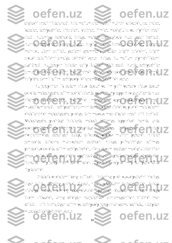 anglashi orqali ifodalanadi. Bola ma lumotlarni atrof-muhitni ko zatish, ota-onalar,ʼ ʻ
kattalar,   tarbiyachilar,   o rtoqlari,   kitoblar,   filmlar,   mashg ulot   va   o yinlar   orqali	
ʻ ʻ ʻ
oladi.   Bularning   barchasida   bolaga   ma lumotlar   og zaki   nutq   orqali   beriladi.	
ʼ ʻ
Buning   natijasida   bolaning   lug at   boyligi   oshib   borishi,   u   so zlar,   ularning	
ʻ ʻ
ma nosi,   ularni   qo llab,   gaplarni   grammatik   jihatdan   to g ri   to zishni,   to g ri	
ʼ ʻ ʻ ʻ ʻ ʻ ʻ
tovush   talaffo zini   amalga   oshirishi   zarur.   Bolaga   bu   ma lum   qiyinchiliklarni	
ʻ ʼ
tug diradi.   Bu   jarayon   boladan   aqliy   faollikni   talab   etadi.   Bunda   tarbiyachilar	
ʻ
tomonidan   bolani   nutqini   rivojlantirish   va   uni   savodxonligini   amalga   oshirish
bo yicha tizimli ta lim-tarbiyaviy ishlar amalga oshirilishi zarur. 
ʻ ʼ
Bu   jarayonlar   Ilk   qadam   o quv   dasturi   va   Ilm   yo li   variativ   o quv   dasturi	
ʻ ʻ ʻ
asosida maktabgacha ta lim tashkilotlarida va majburiy tayyorlov guruhlarida nutq	
ʼ
o stirish   mashg ulotlari,   rivojlanish   markazlari,   sayr,   ekskursiyalar   orqali	
ʻ ʻ
mustahkamlanadi. Tarbiyachilar tomonidan bolalarni o qish va yozish malakalarini	
ʻ
shakllantirish   maktabgacha   yoshga   doir   maxsus   metodikalar   orqali   olib   boriladi.
Maktabgacha   yoshdagi   bolalarda   maktab   ta limiga   tayyorlash   hamda   unda	
ʼ
savodxonligini   rivojlantirish   quyidagi   talablarga   bo ysunadi.   -   bolani	
ʻ
rivojlantirishga   qaratilgan   qulay,   do stona,   xavfsiz   muhitni   yaratish.   Bolalar	
ʻ
jamoasida   do stona   munosabatni   qadrlash.   Bolaga   yo naltirilgan   ta limga	
ʻ ʻ ʼ
yondashuv asosida ta lim-tarbiya berish, o zoq davom etadigan mashg ulotlar bilan	
ʼ ʻ ʻ
emas,   balki   bolada   qiziqishni   uyg otadigan,   uni   hayratlantiradigan   o yinlardan	
ʻ ʻ
iborat ta limiy jarayonlarni tashkil etish. O yindan asosiy ta limiy faoliyat sifatida	
ʼ ʻ ʼ
foydalanish.
  Didaktik vositalarni keng qo llash. - bolaning yosh xususiyatlarini  hisobga	
ʻ
olgan   holda,   ularning   xotirasi,   diqqati,   nutqi,   tafakkurini   inobatga   olish.   Bolada
o qishga   nisbatan   xohish,   istak,   qiziqish   uyg otish.   Kattalar   tomonidan   bolaga	
ʻ ʻ
bosim   o tkazish,   uning   erishgan   natijalaridan   qoniqmaganlikni   bildirish   man	
ʻ
etiladi. - olib boriladigan ta lim va tarbiyaviy jarayonlar ketma-ketlikda, oddiydan	
ʼ
murakkablashib borishi zarur.
14 