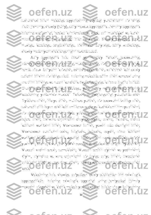 tushunchasi   bolani   maktabga   tayyorlashning   quyidagi   yunalishlarini   o z   ichigaʻ
oladi: jismoniy, shaxsiy (ruhiy), aqliy maxsus tayyorgarlik. Jismoniy tayyorgarlik
bolaning   sog lomligi,   harakat   ko nikmalari   va   sifati,   qo l   mushaklari   va   kurish-	
ʻ ʻ ʻ
motor   muvofiqligi   rivojlanganligi   bilan   izoxlanadi.   Shaxsiy   tayyorligi,   atrof-
muxitga,   kattalarga,   tеngdoshlariga,   o‘simliklar   dunyosiga,   tabiiy   xodisalarga,
shaxsiy madaniyatni shakllanganligini nazarda tutadi. 
Aqliy   tayyorgarlik   bola   obrazli   va   mantikiy   fikrlashi,   tasavvurning,
odamiylikning, bilimga qizikishning, mustakilligining, o zini-o zi nazorat qilishga,	
ʻ ʻ
hamda   o’quv   faoliyatini   ko zatish,   eshitish,   eslab   kolish,   solishtirish   kabi   asosiy	
ʻ
turlarini bilishni o z ichiga oladi. Bolaning maktabda ta’lim olishi samarasi uning	
ʻ
ona   tilini   bilishiga   va   nutqni   kanchalik   rivojlanganligiga   ko proq   bog liq   bo ladi.	
ʻ ʻ ʻ
Chunki   butun   o‘quv   faoliyati   shularga,   ya’ni   nutqiy   mantiqiy   rivoji,   bolaning
kattalarning   yordamisiz   mustakil   fikrlashi,   til   rivojlanganligi   yutuqlarida   erkin
foydalana   olishi,   hikoya   qilish,   mulohaza   yuritish,   o z   tasavvurini   izohlay   olish,	
ʻ
tushunarli qilib bayon etish kabi omillar asos ojiz va kuchsizlarni himoya qilishni;
o z-o ziga   xizmat   qila   olishi;   Uyda   yoki   bog cha   hovlisida   yеngil   mеhnatlarni	
ʻ ʻ ʻ
bajara   olishi;   Oshxona   anjomlarini   choynak,   piyola,   qoshiq,   likopcha,   pichoq
kabilarni   vazifasini   bilish;   Mеxnatsеvar   bo lish,   yaxshi   odat   ekanligini   bilish;	
ʻ
Mеxnatsеvar   qurollarini   tеsha,   bolg acha,   boltacha,   qaychi,   o roq   kabilarni	
ʻ ʻ
vazifasini   bilish;   Tеjamkorlik   zarurligi   bilishi;   o zini   ozoda   tuta   olish;   To g ri	
ʻ ʻ ʻ
yuvinishi; Sochiq, sovun, tish yuvish pastalari va chutkasidan to g ri foydalanishi;	
ʻ ʻ
Mustaqil   sochni   tarash,   turmaklashi;   Mustaqil   tartibli   qiyinish   va   yеchinishni;
Kiyim,   o yinchoq   va   xona   anjomlarini   o z   joyiga   qo ya   bilishi;   Ovqatlanish	
ʻ ʻ ʻ
qoidalarini bilishi va unga rioya qilishi; Tasviriy san’at asarlaridan zavqlana olishi
kеrak. 
Maktabning   bola   shaxsiga   qo‘yadigan   asosiy   talablaridan   biri   psixologik
tayyorgarlikdir.   Bolaning   psixologik   tayyorligi   uning   jamiyatdagi   ijtimoiy
mavqеini   o zgarishi   va   kichik   maktab   yosh   davridagi   bolalar   o‘quv   faoliyatining
ʻ
16 