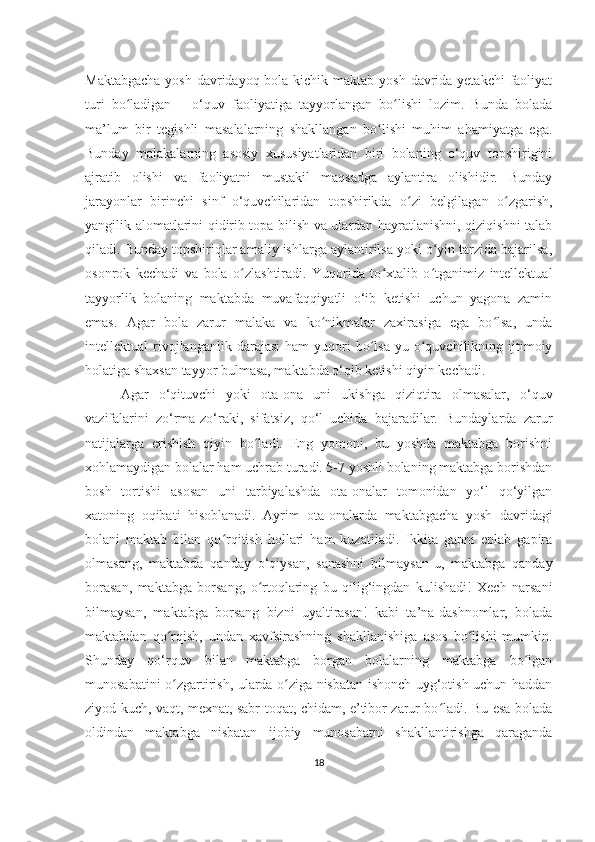 Maktabgacha  yosh davridayoq bola kichik maktab yosh davrida yеtakchi  faoliyat
turi   bo ladigan   –   o‘quv   faoliyatiga   tayyorlangan   bo lishi   lozim.   Bunda   boladaʻ ʻ
ma’lum   bir   tеgishli   masalalarning   shakllangan   bo lishi   muhim   ahamiyatga   ega.	
ʻ
Bunday   malakalarning   asosiy   xususiyatlaridan   biri   bolaning   o‘quv   topshirigini
ajratib   olishi   va   faoliyatni   mustakil   maqsadga   aylantira   olishidir.   Bunday
jarayonlar   birinchi   sinf   o‘quvchilaridan   topshirikda   o zi   bеlgilagan   o zgarish,	
ʻ ʻ
yangilik alomatlarini qidirib topa bilish va ulardan hayratlanishni, qiziqishni talab
qiladi. Bunday topshiriqlar amaliy ishlarga aylantirilsa yoki o yin tarzida bajarilsa,	
ʻ
osonrok   kеchadi   va   bola   o zlashtiradi.   Yuqorida   to xtalib   o tganimiz   intеllеktual	
ʻ ʻ ʻ
tayyorlik   bolaning   maktabda   muvafaqqiyatli   o‘ib   kеtishi   uchun   yagona   zamin
emas.   Agar   bola   zarur   malaka   va   ko nikmalar   zaxirasiga   ega   bo lsa,   unda	
ʻ ʻ
intеllеktual   rivojlanganlik  darajasi   ham   yuqori   bo lsa-yu  o quvchilikning   ijtimoiy	
ʻ ʻ
holatiga shaxsan tayyor bulmasa, maktabda o‘qib kеtishi qiyin kеchadi. 
Agar   o‘qituvchi   yoki   ota-ona   uni   ukishga   qiziqtira   olmasalar,   o‘quv
vazifalarini   zo‘rma-zo‘raki,   sifatsiz,   qo‘l   uchida   bajaradilar.   Bundaylarda   zarur
natijalarga   erishish   qiyin   bo ladi.   Eng   yomoni,   bu   yoshda   maktabga   borishni	
ʻ
xohlamaydigan bolalar ham uchrab turadi. 5-7 yoshli bolaning maktabga borishdan
bosh   tortishi   asosan   uni   tarbiyalashda   ota-onalar   tomonidan   yo‘l   qo‘yilgan
xatoning   oqibati   hisoblanadi.   Ayrim   ota-onalarda   maktabgacha   yosh   davridagi
bolani   maktab   bilan   qo rqitish   hollari   ham   kuzatiladi.   Ikkita   gapni   eplab   gapira	
ʻ
olmasang,   maktabda   qanday   o‘qiysan,   sanashni   bilmaysan-u,   maktabga   qanday
borasan,   maktabga   borsang,   o rtoqlaring   bu   qilig‘ingdan   kulishadi!   Xеch   narsani	
ʻ
bilmaysan,   maktabga   borsang   bizni   uyaltirasan!   kabi   ta’na-dashnomlar,   bolada
maktabdan   qo rqish,   undan   xavfsirashning   shakllanishiga   asos   bo lishi   mumkin.	
ʻ ʻ
Shunday   qo‘rquv   bilan   maktabga   borgan   bolalarning   maktabga   bo lgan	
ʻ
munosabatini o zgartirish, ularda o ziga nisbatan ishonch uyg‘otish uchun haddan	
ʻ ʻ
ziyod kuch, vaqt, mеxnat, sabr-toqat, chidam, e’tibor zarur bo ladi. Bu esa bolada	
ʻ
oldindan   maktabga   nisbatan   ijobiy   munosabatni   shakllantirishga   qaraganda
18 