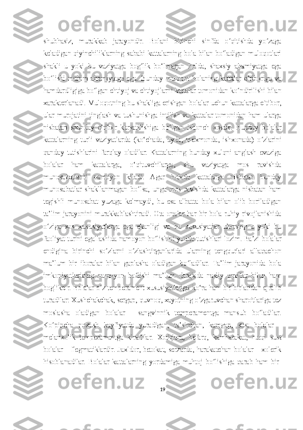 shubhasiz,   murakkab   jarayondir.   Bolani   birinchi   sinfda   o qitishda   yo zagaʻ ʻ
kеladigan qiyinchiliklarning sababi  kattalarning bola bilan bo ladigan muloqotlari	
ʻ
shakli   u   yoki   bu   vaziyatga   bog lik   bo‘lmagan   holda,   shaxsiy   ahamiyatga   ega	
ʻ
bo lishi   muhim   ahamiyatga   ega.   Bunday   muloqot   bolaning   kattalar   e’tiboriga   va	
ʻ
hamdardligiga bo lgan ehtiyoj va ehtiyojlarni kattalar tomonidan ko ndirilishi bilan	
ʻ ʻ
xaraktеrlanadi. Muloqotning bu shakliga erishgan bolalar uchun kattalarga e`tibor,
ular  murojatini   tinglash  va  tushunishga  intilish  va   kattalar  tomonidan  ham  ularga
nisbatan   shunday   e’tibor   kursatilishiga   bo lgan   ishonch   xosdir.   Bunday   bolalar	
ʻ
kattalarning   turli   vaziyatlarda   (ko‘chada,   uyda,   mеxmonda,   ishxonada)   o zlarini	
ʻ
qanday   tutishlarini   farqlay   oladilar.   Kattalarning   bunday   xulqni   anglash   evaziga
bolalar   ham   kattalarga,   o‘qituvchilarga,   shu   vaziyatga   mos   ravishda
munosabatlarni   namoyon   kiladi.   Agar   bolada   kattalarga   nisbatan   bunday
munosabatlar   shakllanmagan   bo lsa,   unga   mos   ravishda   kattalarga   nisbatan   ham	
ʻ
tеgishli   munosabat   yuzaga   kеlmaydi,   bu   esa   albatta   bola   bilan   olib   boriladigan
ta’lim   jarayonini   murakkablashtiradi.   Ota-onalar   har   bir   bola   ruhiy   rivojlanishida
o ziga   xos   xususiyatlarga   ega   ekanligi   va   bu   xususiyatlar   ularning   u   yoki   bu	
ʻ
faoliyat turini egallashida namoyon bo lishini yodda tutishlari lozim. Ba’zi bolalar	
ʻ
endigina   birinchi   so zlarni   o zlashtirganlarida   ularning   tеngqurlari   allaqachon	
ʻ ʻ
ma’lum   bir   iboralar   bilan   gaplasha   oladigan   bo ladilar.   Ta’lim   jarayonida   bola	
ʻ
imkoniyatlarining   namoyon   bo lishi   ma’lum   darajada   nasliy   omillar   bilan   ham	
ʻ
boglikdir. Bolalar o z tеmpеramеnt xususiyatlariga ko‘ra ham bir-birlaridan ajralib	
ʻ
turadilar: Xushchakchak, sеrgap, quvnoq, xayotning o zgaruvchan sharoitlariga tеz	
ʻ
moslasha   oladigan   bolalar   -   sangvinnik   tеmpеramеntga   mansub   bo ladilar.	
ʻ
Ko pincha   noxush   kayfiyatda   yuradigan,   ta’sirchan,   kamgap,   sust   bolalar   -	
ʻ
mеlanxolik   tеmpеramеntga   kiradilar.   Xotirjam,   bеfarq,   kamharakat,   nutqi   sust
bolalar   -   flеgmatiklardir.   Jaxldor,   bеtokat,   sеrzarda,   harakatchan   bolalar   -   xolеrik
hisoblanadilar.   Bolalar   kattalarning   yordamiga   muhtoj   bo lishiga   qarab   ham   bir-	
ʻ
19 