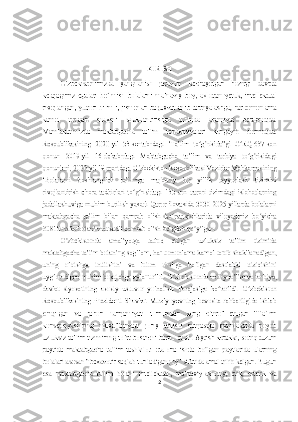 KIRISH
O zbekistonimizda   yangilanish   jarayoni   kechayotgan   hozirgi   davrdaʻ
kelajagimiz   egalari   bo lmish   bolalarni   ma’naviy   boy,   axloqan   yetuk,   intellektual	
ʻ
rivojlangan, yuqori bilimli, jismonan baquvvat qilib tarbiyalashga, har tomonlama
kamol   topgan   shaxsni   shakllantirishga   alohida   ahamiyat   berilmoqda.
Mamlakatimizda   maktabgacha   ta’lim   tendensiyalari   kengayib   bormoqda.
Respublikasining   2020-yil   23-sentabrdagi   ‘Ta’lim   to g risida”gi   O RQ-637-son	
ʻ ʻ ʻ
qonun   2019-yil   16-dekabrdagi   Maktabgacha   ta’lim   va   tarbiya   to g risidagi	
ʻ ʻ
qonunlari, 2020-yil l9-martdagi O zbekiston Respublikasi Vazirlar Mahkamasining	
ʻ
‘Bolalarni   boshlang ich   ta’limga   majburiy   bir   yillik   tayyorlash   tizimini	
ʻ
rivojlantirish  chora-tadbirlari   to g risidagi   132-son   qarori  tizimdagi  islohotlarning	
ʻ ʻ
jadallashuviga muhim burilish yasadi Qaror ilovasida 2020-2025 yillarda bolalarni
maktabgacha   ta’lim   bilan   qamrab   olish   ko rsatkichlarida   viloyatimiz   bo yicha	
ʻ ʻ
30810 nafar bolani maqsadli qamrab olish belgilab qo yilgan.	
ʻ
O zbekistonda   amaliyotga   tatbiq   etilgan   uzluksiz   ta’lim   tizimida	
ʻ
maktabgacha ta’lim bolaning sog lom, har tomonlama kamol topib shakllanadigan,	
ʻ
uning   o qishga   intilishini   va   bilim   olishga   bo lgan   dastlabki   qiziqishini	
ʻ ʻ
uyg otadigan muhim bosqichga aylantirildi. O zbekistonda milliy ta’lim va tarbiya,	
ʻ ʻ
davlat   siyosatining   asosiy   ustuvor   yo nalishi   darajasiga   ko tarildi.   O zbekiston	
ʻ ʻ ʻ
Respublikasining   Prezidenti   Shavkat   Mirziyoyevning   bevosita   rahbarligida   ishlab
chiqilgan   va   jahon   hamjamiyati   tomonidan   keng   e’tirof   etilgan   “Ta’lim
konsepsiyasi”ning   muvaffaqiyatli   joriy   etilishi   natijasida   mamlakatda   noyob
uzluksiz ta’lim tizimining to rt bosqichi barpo etildi. Aytish kerakki, sobiq tuzum	
ʻ
paytida   maktabgacha   ta’lim   tashkiloti   ota-ona   ishda   bo lgan   paytlarida   ularning	
ʻ
bolalari asosan “bexavotir saqlab turiladigan joy” sifatida amal qilib kelgan. Bugun
esa   maktabgacha   ta’lim   bolani   intellektual,   ma’naviy-axloqiy,   etik,   estetik   va
2 