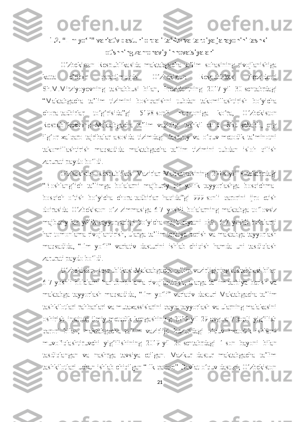 1.2. “Ilm yo li” variativ dasturi orqali ta’lim va tarbiya jarayonini tashkilʻ
etishning zamonaviy innovatsiyalari
O zbekiston   Respublikasida   maktabgacha   ta’lim   sohasining   rivojlanishiga	
ʻ
katta   e’tibor   qaratilmoqda.   O zbekiston   Respublikasi   Prezidenti	
ʻ
Sh.M.Mirziyoyevning   tashabbusi   bilan,   Prezidentning   2017-yil   30-sentabrdagi
“Maktabgacha   ta’lim   tizimini   boshqarishni   tubdan   takomillashtirish   bo yicha	
ʻ
chora-tadbirlar   to g risida”gi   5198-sonli   Farmoniga   ko ra,   O zbekiston	
ʻ ʻ ʻ ʻ
Respublikasining   Maktabgacha   ta’lim   vazirligi   tashkil   etildi.   Shu   sababli,   eng
ilg or   xalqaro   tajribalar   asosida   tizimdagi   dasturiy   va   o quv-metodik   ta’minotni	
ʻ ʻ
takomillashtirish   maqsadida   maktabgacha   ta’lim   tizimini   tubdan   isloh   qilish
zarurati paydo bo ldi.	
ʻ
O zbekiston   Respublikasi   Vazirlar   Mahkamasining   2018   yil   8-dekabrdagi	
ʻ
“Boshlang ich   ta’limga   bolalarni   majburiy   bir   yillik   tayyorlashga   bosqichma-	
ʻ
bosqich   o tish   bo yicha   chora-tadbirlar   haqida”gi   999-sonli   qarorini   ijro   etish
ʻ ʻ
doirasida   O zbekiston   o z   zimmasiga   6-7   yoshli   bolalarning   maktabga   to lovsiz
ʻ ʻ ʻ
majburiy   bir   yillik   tayyorgarligi   bo yicha   majburiyatni   oldi.   6-7   yoshli   bolalarni	
ʻ
har tomonlama rivojlantirish, ularga ta’lim-tarbiya berish va maktabga tayyorlash
maqsadida,   “Ilm   yo li”   variativ   dasturini   ishlab   chiqish   hamda   uni   tasdiqlash	
ʻ
zarurati paydo bo ldi.	
ʻ
O zbekiston Respublikasi Maktabgacha ta’lim vazirligining tashabbusi bilan	
ʻ
6-7   yoshli   bolalarni   har   tomonlama   rivojlantirish,   ularga   ta’lim-tarbiya   berish   va
maktabga   tayyorlash   maqsadida,   “Ilm   yo li”   variativ   dasturi   Maktabgacha   ta’lim	
ʻ
tashkilotlari rahbarlari va mutaxassislarini qayta tayyorlash va ularning malakasini
oshirish   instituti   ilmiy-metodik   kengashining   2019-yil   29-avgust   7-sonli   yig ilish	
ʻ
qarori   bilan,   maktabgacha   ta’lim   vazirligi   huzuridagi   o quv   metodik   ishlarni	
ʻ
muvofiqlashtiruvchi   yig ilishining   2019-yil   20-sentabrdagi   1-son   bayoni   bilan	
ʻ
tasdiqlangan   va   nashrga   tavsiya   etilgan.   Mazkur   dastur   maktabgacha   ta’lim
tashkilotlari uchun ishlab chiqilgan “Ilk qadam” Davlat o quv dasturi, O zbekiston	
ʻ ʻ
21 