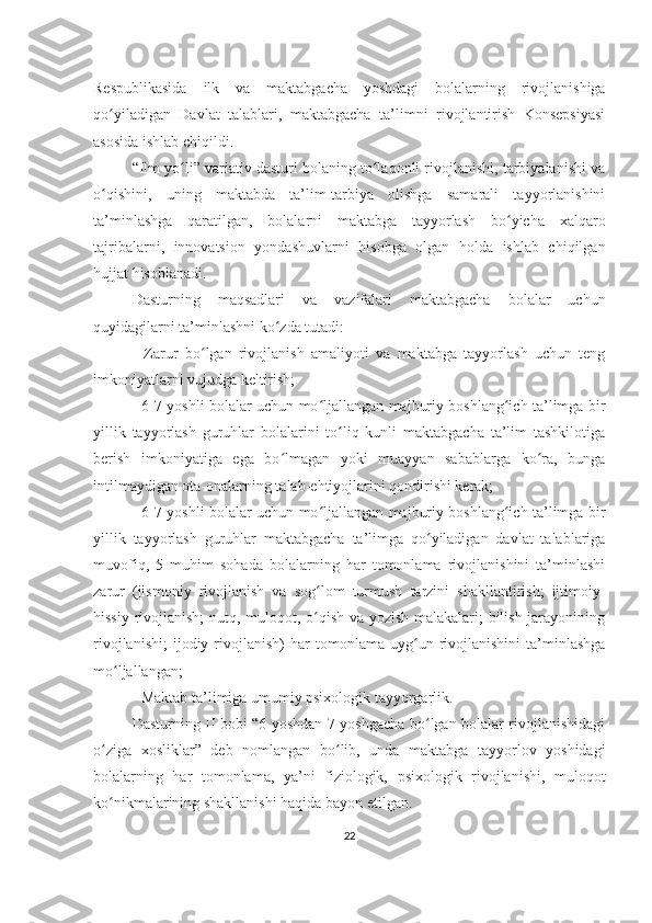 Respublikasida   ilk   va   maktabgacha   yoshdagi   bolalarning   rivojlanishiga
qo yiladigan   Davlat   talablari,   maktabgacha   ta’limni   rivojlantirish   Konsepsiyasiʻ
asosida ishlab chiqildi.
“Ilm yo li” variativ dasturi bolaning to laqonli rivojlanishi, tarbiyalanishi va	
ʻ ʻ
o qishini,   uning   maktabda   ta’lim-tarbiya   olishga   samarali   tayyorlanishini	
ʻ
ta’minlashga   qaratilgan,   bolalarni   maktabga   tayyorlash   bo yicha   xalqaro	
ʻ
tajribalarni,   innovatsion   yondashuvlarni   hisobga   olgan   holda   ishlab   chiqilgan
hujjat hisoblanadi.
Dasturning   maqsadlari   va   vazifalari   maktabgacha   bolalar   uchun
quyidagilarni ta’minlashni ko zda tutadi:	
ʻ
-   Zarur   bo lgan   rivojlanish   amaliyoti   va   maktabga   tayyorlash   uchun   teng	
ʻ
imkoniyatlarni vujudga keltirish;
- 6-7 yoshli bolalar uchun mo ljallangan majburiy boshlang ich ta’limga bir	
ʻ ʻ
yillik   tayyorlash   guruhlar   bolalarini   to liq   kunli   maktabgacha   ta’lim   tashkilotiga	
ʻ
berish   imkoniyatiga   ega   bo lmagan   yoki   muayyan   sabablarga   ko ra,   bunga	
ʻ ʻ
intilmaydigan ota-onalarning talab-ehtiyojlarini qondirishi kerak;
- 6-7 yoshli bolalar uchun mo ljallangan majburiy boshlang ich ta’limga bir	
ʻ ʻ
yillik   tayyorlash   guruhlar   maktabgacha   ta’limga   qo yiladigan   davlat   talablariga	
ʻ
muvofiq,   5   muhim   sohada   bolalarning   har   tomonlama   rivojlanishini   ta’minlashi
zarur   (jismoniy   rivojlanish   va   sog lom   turmush   tarzini   shakllantirish;   ijtimoiy-	
ʻ
hissiy rivojlanish;  nutq, muloqot, o qish va yozish malakalari; bilish jarayonining
ʻ
rivojlanishi;   ijodiy  rivojlanish)   har   tomonlama   uyg un  rivojlanishini   ta’minlashga	
ʻ
mo ljallangan;	
ʻ
- Maktab ta’limiga umumiy psixologik tayyorgarlik.
Dasturning II bobi “6 yoshdan 7 yoshgacha bo lgan bolalar rivojlanishidagi	
ʻ
o ziga   xosliklar”   deb   nomlangan   bo lib,   unda   maktabga   tayyorlov   yoshidagi	
ʻ ʻ
bolalarning   har   tomonlama,   ya’ni   fiziologik,   psixologik   rivojlanishi,   muloqot
ko nikmalarining shakllanishi haqida bayon etilgan.
ʻ
22 