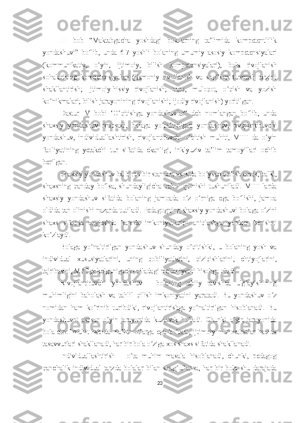 III   bob   “Maktabgacha   yoshdagi   bolalarning   ta’limida   kompetentlilik
yondashuvi”   bo lib,   unda   6-7   yoshli   bolaning   umumiy   asosiy   kompetensiyalariʻ
(kommunikativ,   o yin,   ijtimoiy,   bilish   kompetensiyalari),   bola   rivojlanish	
ʻ
sohalarining   kompetensiyalari   (jismoniy   rivojlanish   va   sog lom   turmush   tarzini	
ʻ
shakllantirish;   Ijtimoiy-hissiy   rivojlanish;   nutq,   muloqot,   o qish   va   yozish	
ʻ
ko nikmalari; bilish jarayonining rivojlanishi; ijodiy rivojlanish) yoritilgan.	
ʻ
Dastur   IV   bobi   ‘O qitishga   yondashuvlar“   deb   nomlangan   bo lib,   unda	
ʻ ʻ
shaxsiy   yondashuv   maqsadi,   bolaga   yo naltirilgan   yondashuv,   rivojlantiruvchi	
ʻ
yondashuv,   individuallashtirish,   rivojlantiruvchi   o qitish   muhiti,   MTT   da   o yin	
ʻ ʻ
faoliyatining   yetakchi   tur   sifatida   ekanligi,   inklyuziv   ta’lim   tamoyillari   ochib
berilgan.
Shaxsiy yondashuv bu biron bir standart asosida bo ysundirilish emas, balki,	
ʻ
shaxsning   qanday   bo lsa,   shundayligicha   qabul   qilinishi   tushuniladi.   MTT   larda	
ʻ
shaxsiy   yondashuv   sifatida   bolaning   jamoada   o z   o rniga   ega   bo lishi,   jamoa	
ʻ ʻ ʻ
oldida tan olinishi nazarda tutiladi. Pedagogning shaxsiy yondashuvi bolaga o zini	
ʻ
shaxs   sifatida   anglashda   hamda   imkoniyatlarini   aniqlashga   yordam   berishni
ko zlaydi.	
ʻ
Bolaga   yo naltirilgan   yondashuv   shunday   o qitishki,   u   bolaning   yosh   va	
ʻ ʻ
individual   xususiyatlarini,   uning   qobiliyatlarini,   qiziqishlarini,   ehtiyojlarini,
tajribasini, MTTga kelgunigacha oiladagi madaniyatni hisobga oladi.
Rivojlantiruvchi   yondashuv   –   bolaning   tabiiy   ravishda   ulg ayishining	
ʻ
muhimligini   baholash   va   tahlil   qilish   imkoniyatini   yaratadi.   Bu   yondashuv   o z	
ʻ
nomidan   ham   ko rinib   turibdiki,   rivojlantirishga   yo naltirilgan   hisoblanadi.   Bu	
ʻ ʻ
yondashuvni   asosan   o yin   jarayonida   kuzatsak   bo ladi.   Chunki   o yin   jarayonida	
ʻ ʻ ʻ
bola  atrof-muhit   haqida   ma’lumotlarga   ega   bo ladi,   ijtimoiy   munosabatlar   haqida	
ʻ
tasavvurlari shakllanadi, har bir bola o ziga xos shaxs sifatida shakllanadi.	
ʻ
Individuallashtirish   –   o ta   muhim   masala   hisoblanadi,   chunki,   pedagog	
ʻ
qanchalik   individual   tarzda   bolalar   bilan   shug ullansa,   har   bir   bola   shu   darajada	
ʻ
23 