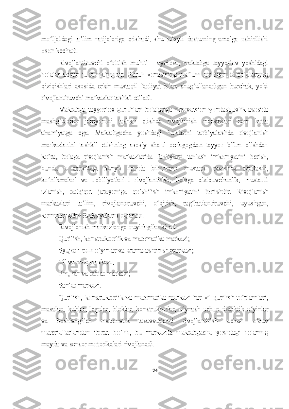 mo ljaldagi   ta’lim   natijalariga   erishadi,   shu   tufayli   dasturning   amalga   oshirilishiʻ
oson kechadi.
Rivojlantiruvchi   o qitish   muhiti   –   ayniqsa,   maktabga   tayyorlov   yoshidagi	
ʻ
bolalar   uchun   juda   muhimdir.   Guruh   xonasining   ma’lum   bir   qismida   bolalarning
qiziqishlari   asosida   erkin   mustaqil   faoliyat   bilan   shug ullanadigan   burchak,   yoki	
ʻ
rivojlantiruvchi markazlar tashkil etiladi.
Maktabga   tayyorlov   guruhlari   bolalariga   innovatsion   yondashuvlik   asosida
mashg ulotlar   jarayonini   tashkil   etishda   rivojlanish   markazlari   ham   katta	
ʻ
ahamiyatga   ega.   Maktabgacha   yoshdagi   bolalarni   tarbiyalashda   rivojlanish
markazlarini   tashkil   etishning   asosiy   sharti   pedagogdan   tayyor   bilim   olishdan
ko ra,   bolaga   rivojlanish   markazlarida   faoliyatni   tanlash   imkoniyatini   berish,	
ʻ
bunda   u   atrofdagi   dunyo   haqida   bilimlarni   mustaqil   ravishda   egallashi,
ko nikmalari   va   qobiliyatlarini   rivojlantirish,   bolaga   qiziquvchanlik,   mustaqil
ʻ
izlanish,   tadqiqot   jarayoniga   qo shilish   imkoniyatini   berishdir.   Rivojlanish	
ʻ
markazlari   ta’lim,   rivojlantiruvchi,   o qitish,   rag batlantiruvchi,   uyushgan,	
ʻ ʻ
kommunikativ funksiyalarni bajaradi.
Rivojlanish markazlariga quyidagilar kiradi:
Qurilish, konstruktorlik va matematika markazi;
Syujetli-rolli o yinlar va dramalashtirish markazi;	
ʻ
Til va nutq markazi;
Ilm, fan va tabiat markazi;
San’at markazi.
Qurilish, konstruktorlik va matematika markazi  har xil qurilish to plamlari,	
ʻ
masalan,   kublar,   legolar,   bloklar,   konstruktorlar,   o ynash   uchun   didaktik   o yinlar	
ʻ ʻ
va   boshlang ich   matematik   tasavvurlarni   rivojlantirish   uchun   o quv	
ʻ ʻ
materiallarlaridan   iborat   bo lib,   bu   markazda   maktabgacha   yoshdagi   bolaning	
ʻ
mayda va sensor motorikalari rivojlanadi.
24 