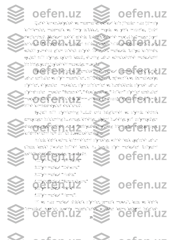 Qurish-konstruksiyalash va matematika markazi ko p jihatdan nutq ijtimoiyʻ
ko nikmalar,   matematik   va   ilmiy   tafakkur,   mayda   va   yirik   motorika,   ijodni	
ʻ
rivojlantiradi. Markazni tashkil etishda faol harakatlanish mavjud bo lmagan joyni	
ʻ
tanlanadi.   Faoliyatning   ko p   qismi   polda   o tirgan   holda   amalga   oshiriladi   shu	
ʻ ʻ
sababli   yumshoq   gilam   to shab   qo yish   lozim.   Bu   markazda   faoliyat   ko pincha
ʻ ʻ ʻ
syujetli   rolli   o yinga   aylanib   ketadi,   shuning   uchun   sahnalashtirish   markazlarini	
ʻ
bir-biriga yaqin joylashishi maqsadga muvofiq.
Syujetli-rolli   o yinlar   va   dramalashtirish   markazi   teatrning   barcha   turlari	
ʻ
uchun atributlar va o yin materiallari, rolli, dramatik, rejissorlik va dramatizatsiya
ʻ
o yinlari, shlyapalar  - maskalar, o yin to plamlari va burchaklarda o ynash  uchun	
ʻ ʻ ʻ ʻ
o yinchoqlar - masalan “Sartarosh”, “Kasalxona” va “Do kon” o yinlari atrebutlari
ʻ ʻ ʻ
mavjud   bo lib,   unda   bolalarda   kommunikativ   (muloqot),   o yin,   ijtimoiy   hamda	
ʻ ʻ
bilish kompetensiyalari shakllanadi.
Syujetli   rolli   o yinlarning   hududi   aniq   belgilanishi   va   o yinda   ishtirok	
ʻ ʻ
etmayotgan bolalarning bu zonaga kirishiga, o yinni buzishiga yo l qo ymaydigan	
ʻ ʻ ʻ
chegaraga   ega   bo lishi   zarur.   Tarbiyachilar   yilning   bir   joydan   boshqa   joyga	
ʻ
ko chirishlarini ham qo llab quvvatlashlari lozim.	
ʻ ʻ
Bolada kichik sahna ko rinishlarini o ynashga xohish-istak uyg otish uchun	
ʻ ʻ ʻ
albatta   kerakli   jixozlar   bo lishi   kerak.   Bu   borada   o yin   markazlari   faoliyatini	
ʻ ʻ
tashkillashtirish maqsadga muvofiqdir.
1.O yin markazi “Shifoxona”	
ʻ
2.O yin markazi “Oshxona”
ʻ
3.O yin markazi “Pochta”
ʻ
4.O yin markazi “Sartaroshxona”
ʻ
5.O yin markazi “Bank”
ʻ
6.O yin markazi “Ferma”.
ʻ
Til   va   nutq   markazi   didaktik   o yinlar,   tematik   mavzuli,   katta   va   kichik	
ʻ
formatdagi   rasmlar,   tasviriy   materiallarlar,   voqealar   ketma-ketligini   belgilash
25 