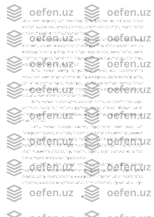 uchun   rasm   seriyalari,   turli   mezonlarga   ko ra   guruhlash   va   boshqalar,   bolalarʻ
kitoblari   kutubxonasi,   tematik   albomlar,   topishmoqlar   albomlari,   magnit   harflar
to plami, “Rasmli Alifbo” kubiklaridan iborat.	
ʻ
Til va nutq markazini tashkil etish jarayonida bolani o zaro muloqot qilishga	
ʻ
chorlovchi, undovchi vositalar bilan jihozlashga alohida e’tibor qaratish lozim. Bu
vositalarga   bolaning   yoshiga   mos   bo lgan   ertak   kitoblar,   kesma   harflar,   kesma	
ʻ
bo g inlar, hikoyalar, ikkinchi tilni o rganayotgan narsa buyumlar, shu bilan birga,	
ʻ ʻ ʻ
suratlarni ham misol qilib olsak bo ladi.	
ʻ
San’at   markazi   tasviriy   faoliyat   zarur   jihozlar,   xalq   hunardmanchilik
mahsulotlari   tasvir   etilgan   albomlar   va   illyustratsiyalar,   dekorativ-amaliy   san’at,
turli   xil   xalqlarning   hayoti,   madaniyati,   urf-odati   aks   ettirilgan   rasmlar,   bolalar
yozuvchisi va O zbekiston shoirlari portretlari, tematik rang-barang kitoblar, erkin	
ʻ
ijod uchun rasm chizish albomlaridan iborat.
San’at markazi: Bolalar tug ma tadqiqotchi bo lib, ular o zlarini o rab turgan	
ʻ ʻ ʻ ʻ
atrof-muhit   haqida   faol   ma’lumot   yig ishga   harakat   qilishadi.   Markazni   tashkil	
ʻ
qilishda   quyosh   nuri   tushadigan   deraza   oynalari   yoniga   joylashtirilsa   maqsadga
muvofiq bo ladi.	
ʻ
Ushbu   markaz   bolalarga   quvonch,   hayajonlanish   baxsh   etadi,   turli
funksiyalarni bajaradi, shunindek, bolalarni ijodokorligi qiziquvchanligi, tasavvuri
va   tashabbusiga   ozuqa   beradi.   San'at   markazi   bolalar   eng   ko p   ishtirok   etadigan	
ʻ
markaz   bo lib   unda   bolalar   mayda   motorikalarini   rivojlantirgan   holda   barmoqlari	
ʻ
orqali   musavvirlik   qiladilar,   loy,   plastilin,   qaychi,   rangli   qog ozlar   va   ko plab	
ʻ ʻ
boshqa material vositalardan foydalanadilar.
Ilm,   fan   va   tabiat   markazi   atrof-muhit   madaniyati   bo yicha   didaktik	
ʻ
materiallarlar, «Tabiat va odam» rasmlari va illyustratsiyalari, valiologiya bo yicha	
ʻ
maketlar,   tabiiy   materiallarlarning   xususiyatlarini   o rganish   uchun   materiallarlar,	
ʻ
to plamlar, tadqiqotlar va tajribalar uchun, bilim to plamlari, o ynash uchun o yin	
ʻ ʻ ʻ ʻ
26 