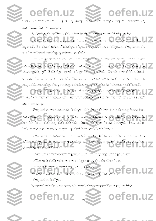 mavzular   to plamlari   -   uy   va   yovvoyi   hayvonlar,   dengiz   hayoti,   hasharotlar,ʻ
qushlardan tashkil topgan.
Maktabgacha ta’lim tashkilotlarida rivojlantiruvchi muhitni yaratish:
Ilk   va   maktabgacha   yoshdagi   bolalarni   rivojlanishiga   oid   davlat   talablarini
bajaradi. Bolalarni erkin fikrlashga o rgatish, ijodkorlik qobiliyatini rivojlantirish,	
ʻ
o z “men”larini topishga yordamlashishdir.	
ʻ
Ilm-fan   va   tabiat   markazida   bolaning   tabiat   hodisalari   haqida   bilib   olgan
tushunchalari   shakllanadi.   Markaz   dastur   bo limlari   mavzularining   o zgarishi,	
ʻ ʻ
shuningdek,   yil   fasllariga   qarab   o zgartirilib   boriladi.   Guruh   sharoitidan   kelib	
ʻ
chiqqan   holda,   amaliy   mashg ulotlar   uchun   maxsus   joy   ajratish   mumkin.   Buning	
ʻ
natijasida maktabgacha yoshdagi bolada amaliy bilimlar ko nikmasi shakllanadi.	
ʻ
“Ilm yo li” variativ o quv dasturi o z navbatida ilovalardan iborat bo lib, 9-	
ʻ ʻ ʻ ʻ
ilova “Rivojlanish markazlarini samarali tashkil etish bo yicha metodik tavsiyalar”	
ʻ
deb nomlangan.
Rivojlanish   markazlarida   faoliyat   olib   boorish   har   bir   bolaning   individual
xusuiyatlarini hisobga olgan holda samarali tarzda tashkil etiladi. Bu markazlarda
har   bir   bola   o zining   qiziqishlaridan   kelib   chiqqan   holda   ishlaydi.   Shu   tariqa	
ʻ
bolada qiziqishlari asosida qobiliyatlari ham shakllanib boradi.
Rivojlanish   markazlarining   maqsadi   bolaning   har   tomonlama   rivojlanishi,
ta’lim-tarbiya olishi va uning maktabga samarali tayyorgarligini ta’minlash uchun
sharoit yaratishdan iborat.
-Rivojlanish markazlarining vazifalari etib quyidagilar belgilangan:
-Bilim va ko nikmalarga ega bo lgan ehtiyojni shakllantirish;	
ʻ ʻ
-individual manfaatlarni qo llab-quvvatlash;	
ʻ
-fikrlash jarayonlarini va kognitiv qiziqishni faollashtirish;
-rivojlanish faoliyati;
Nostandart holatlarda samarali harakatlarga tayyorlikni rivojlantirish;
27 