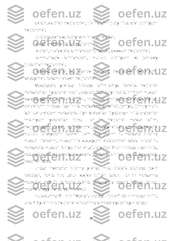 tashabbuskorlikni   rivojlantirish,   o z   fikrlarini   ijodiy   ifoda   etish   qobiliyatiniʻ
rivojlantirish;
-bolalarni texnik va badiiy ixtiro bilan tanishtirish;
-vizual - majoziy idrokni rivojlantirish;
-xotirani, nozik vosita ko nikmalarini, fikrlash, tasavvurni rivojlantirish;	
ʻ
-kommunikativ   ko nikmalarni,   muloqot   qobiliyatini   va   jamoaviy	
ʻ
ijodkorlikni rivojlantirish;
-bolalarda   izlanish   va   kognitiv   faoliyatni   rivojlantirish   istiqbollarini
kengaytirish; barkamol shaxsni rivojlantirish.
Maktabgacha   yoshdagi   bolalarga   ta’lim-tarbiya   berishda   rivojlanish
markazlaridan foydalanish orqali ularga atrofdagi dunyo haqida bilimlarni mustaqil
ravishda   egallashi,   ko nikmalari,   shu   bilan   birga   qobiliyatlarini   rivojlantirishlari,	
ʻ
qiziqishlarini inobatga olgan holda markazlarni tanlashlari, jamiyat, ijtimoiy muhit
kabi   tushunchalarni   markazlarda   o yin   vositasidan   foydalangan   holda   anglashlari	
ʻ
imkoniyatini   yaratishdan   iborat.   Har   bir   rivojlanish   markazi   ta’lim,
rivojlantiruvchi,   o qitish,   rag batlantirish,   jamoaviy   ishlash,   kommunikativ   ya’ni	
ʻ ʻ
muloqot   funksiyalarini   bajarishi   lozim.   Eng   muhimi   bu   markazlar   bolaning
mustaqil   fikrlashini,   mustaqillilik   xususiyatini   shakllantirishi   kerak.   Bolalar   bu
markazlarda mustaqil faoliyat bilan shug ullanadilar. Shuni  inobatga olgan holda,	
ʻ
pedagoglar   tomonidan   markazlar   estetik   jihatdan   bolani   jalb   qila   oladigan   tarzda
bezatilishi kerak.
Undagi   inventarlar   bolaning   yoshiga   mos,   didaktik   talablarga   javob
beradigan,   hamda   bola   uchun   xavfsiz   bo lishi   darkor.   Har   bir   markazning	
ʻ
maqsadiga   muvofiq   haftaning   boshida   pedagogning   tematik   rejasiga   binoan,
materiallar tayyorlanadi va jihozlanadi.
Bu dasturning VII bobi ‘Mashg ulotlardagi o qitish“ deb nomlangan bo lib,	
ʻ ʻ ʻ
unda 6-7 yoshli bola rivojlanish sohalarining kompetensiyalari bayon etilgan.
28 