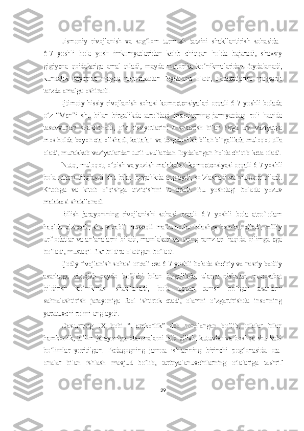 Jismoniy   rivojlanish   va   sog lom   turmush   tarzini   shakllantirish   sohasida  ʻ
6-7   yoshli   bola   yosh   imkoniyatlaridan   kelib   chiqqan   holda   bajaradi,   shaxsiy
gigiyena   qoidalariga   amal   qiladi,   mayda   motorika   ko nikmalaridan   foydalanadi,	
ʻ
kundalik   hayotida   mayda   motorikadan   foydalana   oladi,   harakatlarini   maqsadli
tarzda amalga oshiradi.
Ijtimoiy-hissiy   rivojlanish   sohasi   kompetensiyalari   orqali   6-7   yoshli   bolada
o z   “Men”i   shu   bilan   birgalikda   atrofdagi   insonlarning   jamiyatdagi   roli   haqida	
ʻ
tasavvurlari   shakllanadi,   o z   hissiyotlarini   boshqarish   bilan   birga   uni   vaziyatga	
ʻ
mos holda bayon eta olishadi, kattalar  va tengdoshlar bilan birgalikda muloqot qila
oladi, murakkab vaziyatlardan turli usullardan foydalangan holda chiqib keta oladi.
Nutq, muloqot, o qish va yozish malakalari kompetensiyasi orqali 6-7 yoshli	
ʻ
bola nutqni tinglaydi shu bilan birgalikda anglaydi, so zlashadi va muloqot qiladi.	
ʻ
Kitobga   va   kitob   o qishga   qiziqishini   bildiradi.   Bu   yoshdagi   bolada   yozuv	
ʻ
malakasi shakllanadi.
Bilish   jarayonining   rivojlanishi   sohasi   orqali   6-7   yoshli   bola   atrof-olam
haqida   qiziqadi,   shu   sababli   mustaqil   ma’lumotlar   izlashga   harakat   qiladi,   milliy
urf-odatlar va an’analarni biladi, mamlakati va uning ramzlari haqida bilimga ega
bo ladi, mustaqil fikr bildira oladigan bo ladi.	
ʻ ʻ
Ijodiy rivojlanish sohasi orqali esa 6-7 yoshli bolada she’riy va nasriy badiiy
asarlarga   qiziqish   paydo   bo lishi   bilan   birgalikda,   ularga   nisbatan   munosabat	
ʻ
bildirish   ko nikmasi   shakllanadi,   bola   uchun   tanish   bo lgan   asarlarni	
ʻ ʻ
sahnalashtirish   jarayoniga   faol   ishtirok   etadi,   olamni   o zgartirishda   insonning	
ʻ
yaratuvchi rolini anglaydi.
Dasturning   IX   bobi   “Hamkorlik”   deb   nomlangan   bo lib,   oilalar   bilan	
ʻ
hamkorlik, ta’lim jarayoniga ota-onalarni jalb qilish, kutuvlar va boshqa shu kabi
bo limlar   yoritilgan.   Pedagogning   jamoa   ishlarining   birinchi   pog onasida   ota-	
ʻ ʻ
onalar   bilan   ishlash   mavjud   bo lib,   tarbiyalanuvchilarning   oilalariga   tashrif	
ʻ
29 