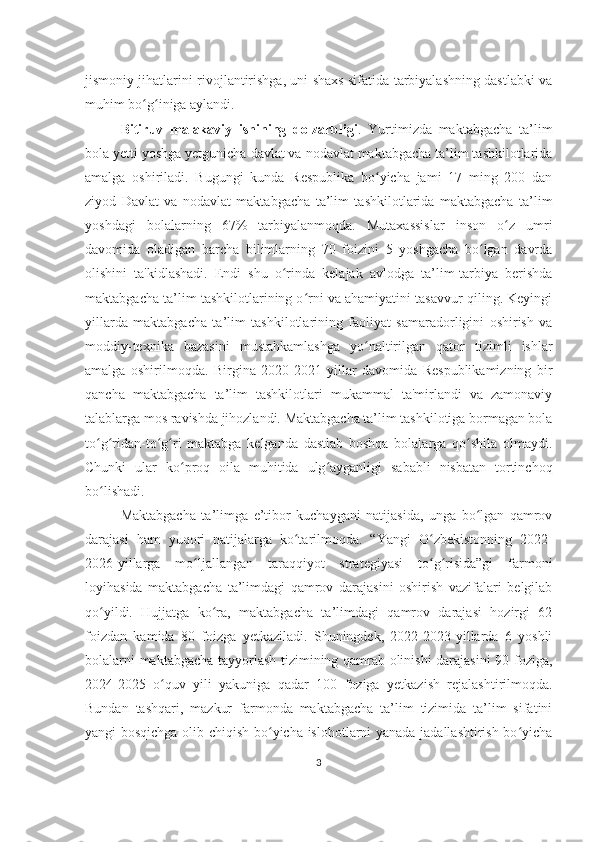 jismoniy jihatlarini rivojlantirishga, uni shaxs sifatida tarbiyalashning dastlabki va
muhim bo g iniga aylandi. ʻ ʻ
Bitiruv   malakaviy   ishining   dolzarbligi .   Yurtimizda   maktabgacha   ta’lim
bola yetti yoshga yetgunicha davlat va nodavlat maktabgacha ta’lim tashkilotlarida
amalga   oshiriladi.   Bugungi   kunda   Respublika   bo yicha   jami   17   ming   200   dan	
ʻ
ziyod   Davlat   va   nodavlat   maktabgacha   ta’lim   tashkilotlarida   maktabgacha   ta’lim
yoshdagi   bolalarning   67%   tarbiyalanmoqda.   Mutaxassislar   inson   o z   umri	
ʻ
davomida   oladigan   barcha   bilimlarning   70   foizini   5   yoshgacha   bo lgan   davrda	
ʻ
olishini   ta'kidlashadi.   Endi   shu   o rinda   kelajak   avlodga   ta’lim-tarbiya   berishda	
ʻ
maktabgacha ta’lim tashkilotlarining o rni va ahamiyatini tasavvur qiling. Keyingi	
ʻ
yillarda   maktabgacha   ta’lim   tashkilotlarining   faoliyat   samaradorligini   oshirish   va
moddiy-texnika   bazasini   mustahkamlashga   yo naltirilgan   qator   tizimli   ishlar	
ʻ
amalga   oshirilmoqda.   Birgina   2020-2021   yillar   davomida   Respublikamizning   bir
qancha   maktabgacha   ta’lim   tashkilotlari   mukammal   ta'mirlandi   va   zamonaviy
talablarga mos ravishda jihozlandi. Maktabgacha ta’lim tashkilotiga bormagan bola
to g ridan-to g ri   maktabga   kelganda   dastlab   boshqa   bolalarga   qo shila   olmaydi.	
ʻ ʻ ʻ ʻ ʻ
Chunki   ular   ko proq   oila   muhitida   ulg ayganligi   sababli   nisbatan   tortinchoq	
ʻ ʻ
bo lishadi. 	
ʻ
Maktabgacha   ta’limga   e’tibor   kuchaygani   natijasida,   unga   bo lgan   qamrov	
ʻ
darajasi   ham   yuqori   natijalarga   ko tarilmoqda.   “Yangi   O zbekistonning   2022-	
ʻ ʻ
2026-yillarga   mo ljallangan   taraqqiyot   strategiyasi   to g risida”gi   farmoni	
ʻ ʻ ʻ
loyihasida   maktabgacha   ta’limdagi   qamrov   darajasini   oshirish   vazifalari   belgilab
qo yildi.   Hujjatga   ko ra,   maktabgacha   ta’limdagi   qamrov   darajasi   hozirgi   62	
ʻ ʻ
foizdan   kamida   80   foizga   yetkaziladi.   Shuningdek,   2022-2023-yillarda   6   yoshli
bolalarni maktabgacha tayyorlash tizimining qamrab olinishi darajasini 90 foziga,
2024-2025   o quv   yili   yakuniga   qadar   100   foziga   yetkazish   rejalashtirilmoqda.	
ʻ
Bundan   tashqari,   mazkur   farmonda   maktabgacha   ta’lim   tizimida   ta’lim   sifatini
yangi bosqichga olib chiqish bo yicha islohotlarni yanada jadallashtirish bo yicha	
ʻ ʻ
3 