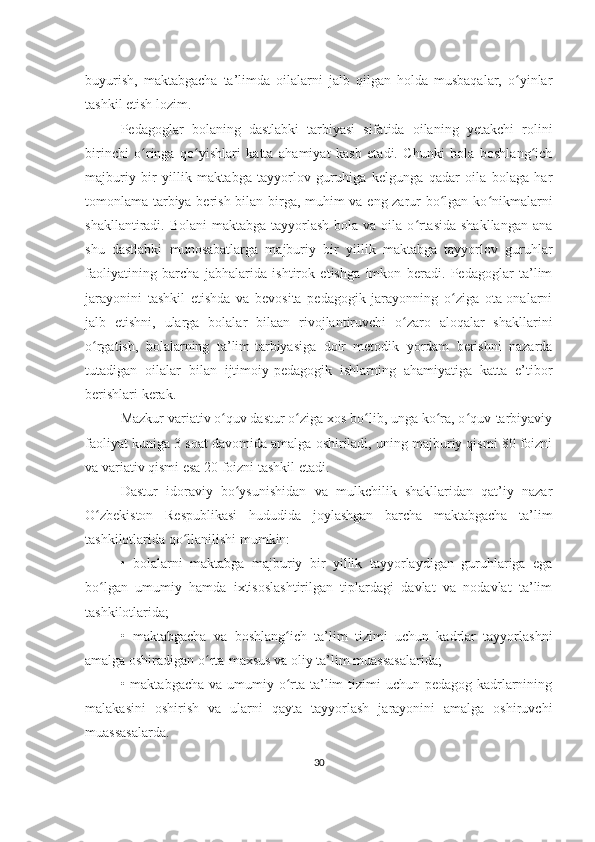 buyurish,   maktabgacha   ta’limda   oilalarni   jalb   qilgan   holda   musbaqalar,   o yinlarʻ
tashkil etish lozim.
Pedagoglar   bolaning   dastlabki   tarbiyasi   sifatida   oilaning   yetakchi   rolini
birinchi   o ringa   qo yishlari   katta   ahamiyat   kasb   etadi.   Chunki   bola   boshlang ich	
ʻ ʻ ʻ
majburiy   bir   yillik   maktabga   tayyorlov   guruhiga   kelgunga   qadar   oila   bolaga   har
tomonlama tarbiya berish bilan birga, muhim va eng zarur bo lgan ko nikmalarni	
ʻ ʻ
shakllantiradi. Bolani  maktabga  tayyorlash  bola va oila o rtasida  shakllangan  ana	
ʻ
shu   dastlabki   munosabatlarga   majburiy   bir   yillik   maktabga   tayyorlov   guruhlar
faoliyatining   barcha   jabhalarida   ishtirok   etishga   imkon   beradi.   Pedagoglar   ta’lim
jarayonini   tashkil   etishda   va   bevosita   pedagogik   jarayonning   o ziga   ota-onalarni	
ʻ
jalb   etishni,   ularga   bolalar   bilaan   rivojlantiruvchi   o zaro   aloqalar   shakllarini	
ʻ
o rgatish,   bolalarning   ta’lim-tarbiyasiga   doir   metodik   yordam   berishni   nazarda	
ʻ
tutadigan   oilalar   bilan   ijtimoiy-pedagogik   ishlarning   ahamiyatiga   katta   e’tibor
berishlari kerak.
Mazkur variativ o quv dastur o ziga xos bo lib, unga ko ra, o quv-tarbiyaviy	
ʻ ʻ ʻ ʻ ʻ
faoliyat kuniga 3 soat davomida amalga oshiriladi, uning majburiy qismi 80 foizni
va variativ qismi esa 20 foizni tashkil etadi.
Dastur   idoraviy   bo ysunishidan   va   mulkchilik   shakllaridan   qat’iy   nazar	
ʻ
O zbekiston   Respublikasi   hududida   joylashgan   barcha   maktabgacha   ta’lim	
ʻ
tashkilotlarida qo llanilishi mumkin:	
ʻ
•   bolalarni   maktabga   majburiy   bir   yillik   tayyorlaydigan   guruhlariga   ega
bo lgan   umumiy   hamda   ixtisoslashtirilgan   tiplardagi   davlat   va   nodavlat   ta’lim	
ʻ
tashkilotlarida;
•   maktabgacha   va   boshlang ich   ta’lim   tizimi   uchun   kadrlar   tayyorlashni	
ʻ
amalga oshiradigan o rta-maxsus va oliy ta’lim muassasalarida;	
ʻ
•   maktabgacha va  umumiy o rta  ta’lim  tizimi  uchun pedagog-kadrlarnining	
ʻ
malakasini   oshirish   va   ularni   qayta   tayyorlash   jarayonini   amalga   oshiruvchi
muassasalarda.
30 