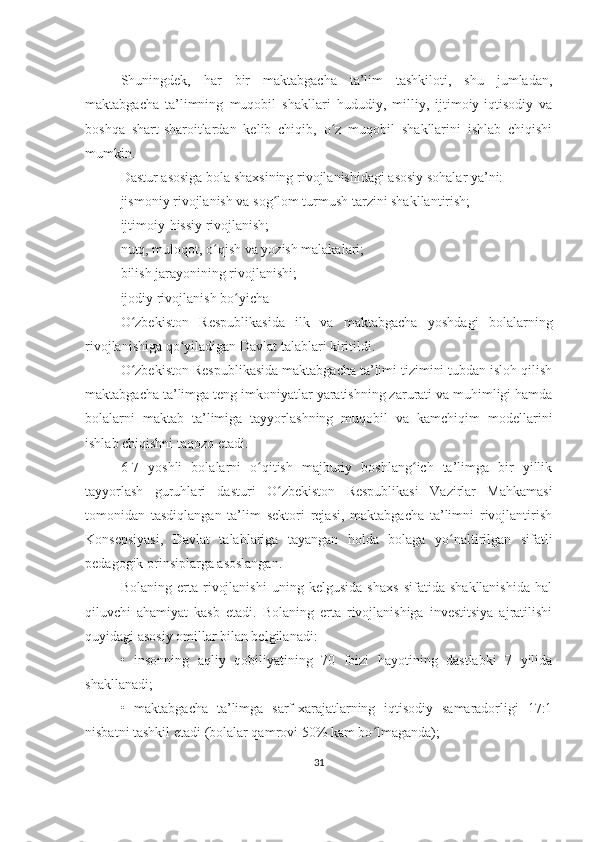 Shuningdek,   har   bir   maktabgacha   ta’lim   tashkiloti,   shu   jumladan,
maktabgacha   ta’limning   muqobil   shakllari   hududiy,   milliy,   ijtimoiy-iqtisodiy   va
boshqa   shart-sharoitlardan   kelib   chiqib,   o z   muqobil   shakllarini   ishlab   chiqishiʻ
mumkin.
Dastur asosiga bola shaxsining rivojlanishidagi asosiy sohalar ya’ni:
jismoniy rivojlanish va sog lom turmush tarzini shakllantirish;	
ʻ
ijtimoiy-hissiy rivojlanish;
nutq, muloqot, o qish va yozish malakalari;	
ʻ
bilish jarayonining rivojlanishi;
ijodiy rivojlanish bo yicha 	
ʻ
O zbekiston   Respublikasida   ilk   va   maktabgacha   yoshdagi   bolalarning	
ʻ
rivojlanishiga qo yiladigan Davlat talablari kiritildi.	
ʻ
O zbekiston Respublikasida maktabgacha ta’limi tizimini tubdan isloh qilish	
ʻ
maktabgacha ta’limga teng imkoniyatlar yaratishning zarurati va muhimligi hamda
bolalarni   maktab   ta’limiga   tayyorlashning   muqobil   va   kamchiqim   modellarini
ishlab chiqishni taqozo etadi.
6-7   yoshli   bolalarni   o qitish   majburiy   boshlang ich   ta’limga   bir   yillik	
ʻ ʻ
tayyorlash   guruhlari   dasturi   O zbekiston   Respublikasi   Vazirlar   Mahkamasi	
ʻ
tomonidan   tasdiqlangan   ta’lim   sektori   rejasi,   maktabgacha   ta’limni   rivojlantirish
Konsepsiyasi,   Davlat   talablariga   tayangan   holda   bolaga   yo naltirilgan   sifatli	
ʻ
pedagogik prinsiplarga asoslangan.
Bolaning   erta   rivojlanishi   uning   kelgusida   shaxs   sifatida   shakllanishida   hal
qiluvchi   ahamiyat   kasb   etadi.   Bolaning   erta   rivojlanishiga   investitsiya   ajratilishi
quyidagi asosiy omillar bilan belgilanadi:
•   insonning   aqliy   qobiliyatining   70   foizi   hayotining   dastlabki   7   yilida
shakllanadi;
•   maktabgacha   ta’limga   sarf-xarajatlarning   iqtisodiy   samaradorligi   17:1
nisbatni tashkil etadi (bolalar qamrovi 50% kam bo lmaganda);	
ʻ
31 