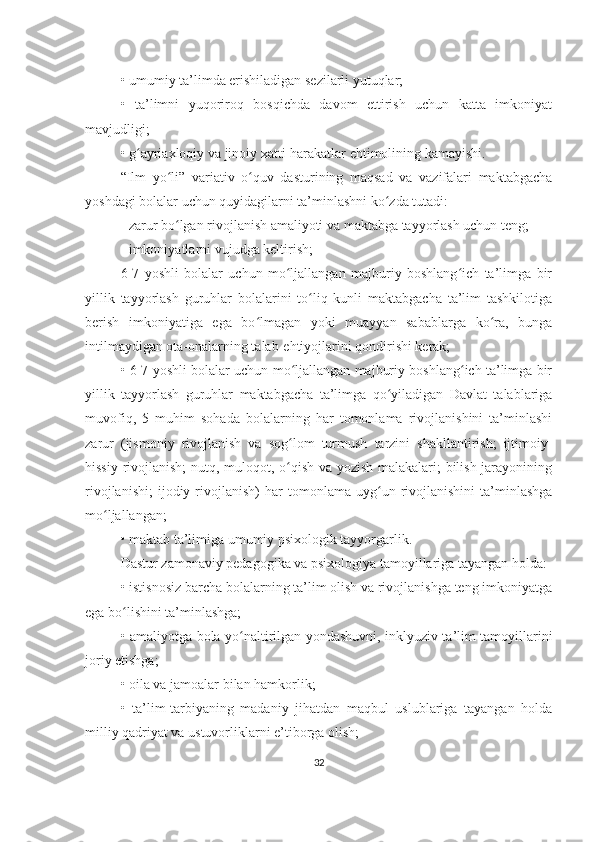 •   umumiy ta’limda erishiladigan sezilarli yutuqlar;
•   ta’limni   yuqoriroq   bosqichda   davom   ettirish   uchun   katta   imkoniyat
mavjudligi;
•   g ayriaxloqiy va jinoiy xatti-harakatlar ehtimolining kamayishi.ʻ
“Ilm   yo li”   variativ   o quv   dasturining   maqsad   va   vazifalari   maktabgacha	
ʻ ʻ
yoshdagi bolalar uchun quyidagilarni ta’minlashni ko zda tutadi:	
ʻ
- zarur bo lgan rivojlanish amaliyoti va maktabga tayyorlash uchun teng;	
ʻ
- imkoniyatlarni vujudga keltirish;
6-7   yoshli   bolalar   uchun   mo ljallangan   majburiy   boshlang ich   ta’limga   bir	
ʻ ʻ
yillik   tayyorlash   guruhlar   bolalarini   to liq   kunli   maktabgacha   ta’lim   tashkilotiga	
ʻ
berish   imkoniyatiga   ega   bo lmagan   yoki   muayyan   sabablarga   ko ra,   bunga	
ʻ ʻ
intilmaydigan ota-onalarning talab-ehtiyojlarini qondirishi kerak;
•   6-7 yoshli bolalar uchun mo ljallangan majburiy boshlang ich ta’limga bir	
ʻ ʻ
yillik   tayyorlash   guruhlar   maktabgacha   ta’limga   qo yiladigan   Davlat   talablariga	
ʻ
muvofiq,   5   muhim   sohada   bolalarning   har   tomonlama   rivojlanishini   ta’minlashi
zarur   (jismoniy   rivojlanish   va   sog lom   turmush   tarzini   shakllantirish;   ijtimoiy-	
ʻ
hissiy rivojlanish;  nutq, muloqot, o qish va yozish malakalari; bilish jarayonining
ʻ
rivojlanishi;   ijodiy  rivojlanish)   har   tomonlama   uyg un  rivojlanishini   ta’minlashga	
ʻ
mo ljallangan;	
ʻ
•   maktab ta’limiga umumiy psixologik tayyorgarlik.
Dastur zamonaviy pedagogika va psixologiya tamoyillariga tayangan holda:
•   istisnosiz barcha bolalarning ta’lim olish va rivojlanishga teng imkoniyatga
ega bo lishini ta’minlashga;	
ʻ
•   amaliyotga bola yo naltirilgan yondashuvni, inklyuziv ta’lim tamoyillarini	
ʻ
joriy etishga;
•   oila va jamoalar bilan hamkorlik;
•   ta’lim-tarbiyaning   madaniy   jihatdan   maqbul   uslublariga   tayangan   holda
milliy qadriyat va ustuvorliklarni e’tiborga olish;
32 