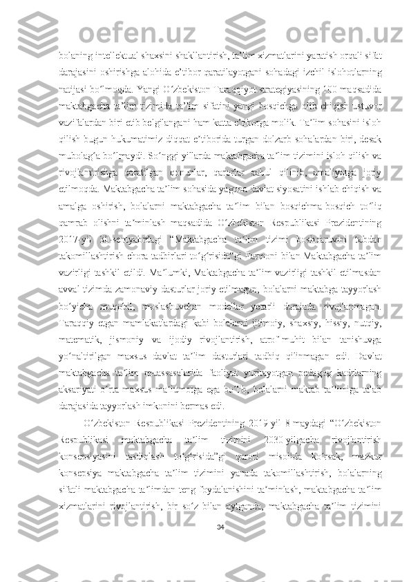 bolaning intellektual shaxsini shakllantirish, ta’lim xizmatlarini yaratish orqali sifat
darajasini   oshirishga  alohida e’tibor  qaratilayotgani  sohadagi   izchil  islohotlarning
natijasi bo lmoqda. Yangi O zbekiston Taraqqiyot strategiyasining 100 maqsadidaʻ ʻ
maktabgacha   ta’lim   tizimida   ta’lim   sifatini   yangi   bosqichga   olib   chiqish   ustuvor
vazifalardan biri etib belgilangani ham katta e’tiborga molik. Ta lim sohasini isloh	
ʼ
qilish  bugun  hukumatimiz  diqqat   e tiborida  turgan  dolzarb  sohalardan  biri,  desak	
ʼ
mubolag a bo lmaydi. So nggi yillarda maktabgacha ta lim tizimini isloh qilish va	
ʻ ʻ ʻ ʼ
rivojlantirishga   qaratilgan   qonunlar,   qarorlar   qabul   qilinib,   amaliyotga   joriy
etilmoqda. Maktabgacha ta lim sohasida yagona davlat siyosatini ishlab chiqish va	
ʼ
amalga   oshirish,   bolalarni   maktabgacha   ta lim   bilan   bosqichma-bosqich   to liq	
ʼ ʻ
qamrab   olishni   ta minlash   maqsadida   O zbekiston   Respublikasi   Prezidentining	
ʼ ʻ
2017-yil   30-sentyabrdagi   “Maktabgacha   ta lim   tizimi   boshqaruvini   tubdan	
ʼ
takomillashtirish chora-tadbirlari to g risida“gi Farmoni bilan Maktabgacha ta lim	
ʻ ʻ ʼ
vazirligi  tashkil  etildi. Ma lumki, Maktabgacha ta lim  vazirligi tashkil  etilmasdan	
ʼ ʼ
avval tizimda zamonaviy dasturlar joriy etilmagan, bolalarni maktabga tayyorlash
bo yicha   muqobil,   moslashuvchan   modellar   yetarli   darajada   rivojlanmagan.	
ʻ
Taraqqiy   etgan   mamlakatlardagi   kabi   bolalarni   ijtimoiy,   shaxsiy,   hissiy,   nutqiy,
matematik,   jismoniy   va   ijodiy   rivojlantirish,   atrof-muhit   bilan   tanishuvga
yo naltirilgan   maxsus   davlat   ta lim   dasturlari   ta
ʻ ʼ d biq   qilinmagan   edi.   Davlat
maktabgacha   ta lim   muassasalarida   faoliyat   yuritayotgan   pedagog   kadrlarning	
ʼ
aksariyati   o rta   maxsus   ma lumotga   ega   bo lib,   bolalarni   maktab   ta limiga   talab	
ʻ ʼ ʻ ʼ
darajasida tayyorlash imkonini bermas edi. 
O zbekiston   Respublikasi   Prezidentining   2019-yil   8-maydagi   “O zbekiston	
ʻ ʻ
Respublikasi   maktabgacha   ta lim   tizimini   2030-yilgacha   rivojlantirish	
ʼ
konsepsiyasini   tasdiqlash   to g risida”gi   qarori   misolida   ko rsak,   mazkur	
ʻ ʻ ʻ
konsepsiya   maktabgacha   ta lim   tizimini   yanada   takomillashtirish,   bolalarning	
ʼ
sifatli  maktabgacha ta limdan teng foydalanishini  ta minlash, maktabgacha  ta lim	
ʼ ʼ ʼ
xizmatlarini   rivojlantirish,   bir   so z   bilan   aytganda,   maktabgacha   ta lim   tizimini	
ʻ ʼ
34 