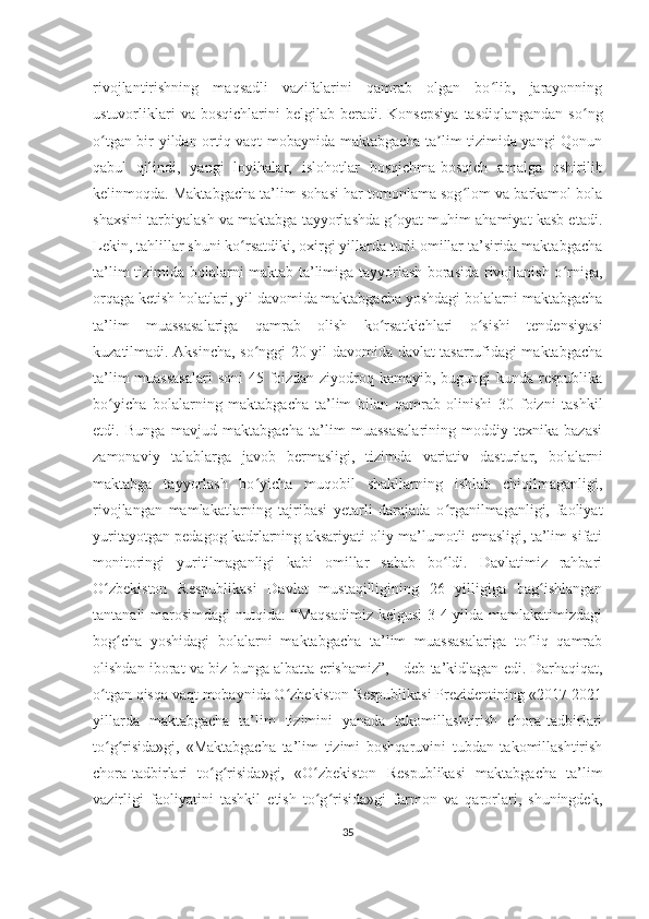 rivojlantirishning   maqsadli   vazifalarini   qamrab   olgan   bo lib,   jarayonningʻ
ustuvorliklari  va  bosqichlarini  belgilab   beradi.  Konsepsiya   tasdiqlangandan   so ng	
ʻ
o tgan bir yildan ortiq vaqt mobaynida maktabgacha ta lim tizimida yangi Qonun	
ʻ ʼ
qabul   qilindi,   yangi   loyihalar,   islohotlar   bosqichma-bosqich   amalga   oshirilib
kelinmoqda. Maktabgacha ta’lim sohasi har tomonlama sog lom va barkamol bola	
ʻ
shaxsini tarbiyalash va maktabga tayyorlashda g oyat muhim ahamiyat kasb etadi.	
ʻ
Lekin, tahlillar shuni ko rsatdiki, oxirgi yillarda turli omillar ta’sirida maktabgacha	
ʻ
ta’lim tizimida bolalarni maktab ta’limiga tayyorlash borasida rivojlanish o rniga,	
ʻ
orqaga ketish holatlari, yil davomida maktabgacha yoshdagi bolalarni maktabgacha
ta’lim   muassasalariga   qamrab   olish   ko rsatkichlari   o sishi   tendensiyasi	
ʻ ʻ
kuzatilmadi. Aksincha, so nggi 20 yil davomida davlat tasarrufidagi maktabgacha	
ʻ
ta’lim  muassasalari  soni  45 foizdan ziyodroq kamayib, bugungi kunda respublika
bo yicha   bolalarning   maktabgacha   ta’lim   bilan   qamrab   olinishi   30   foizni   tashkil	
ʻ
etdi.   Bunga   mavjud   maktabgacha   ta’lim   muassasalarining   moddiy-texnika   bazasi
zamonaviy   talablarga   javob   bermasligi,   tizimda   variativ   dasturlar,   bolalarni
maktabga   tayyorlash   bo yicha   muqobil   shakllarning   ishlab   chiqilmaganligi,	
ʻ
rivojlangan   mamlakatlarning   tajribasi   yetarli   darajada   o rganilmaganligi,   faoliyat	
ʻ
yuritayotgan pedagog kadrlarning aksariyati oliy ma’lumotli emasligi, ta’lim sifati
monitoringi   yuritilmaganligi   kabi   omillar   sabab   bo ldi.   Davlatimiz   rahbari
ʻ
O zbekiston   Respublikasi   Davlat   mustaqilligining   26   yilligiga   bag ishlangan	
ʻ ʻ
tantanali marosimdagi  nutqida: “Maqsadimiz  kelgusi  3-4 yilda mamlakatimizdagi
bog cha   yoshidagi   bolalarni   maktabgacha   ta’lim   muassasalariga   to liq   qamrab	
ʻ ʻ
olishdan iborat va biz bunga albatta erishamiz”, - deb ta’kidlagan edi. Darhaqiqat,
o tgan qisqa vaqt mobaynida O zbekiston Respublikasi Prezidentining «2017-2021	
ʻ ʻ
yillarda   maktabgacha   ta’lim   tizimini   yanada   takomillashtirish   chora-tadbirlari
to g risida»gi,   «Maktabgacha   ta’lim   tizimi   boshqaruvini   tubdan   takomillashtirish
ʻ ʻ
chora-tadbirlari   to g risida»gi,   «O zbekiston   Respublikasi   maktabgacha   ta’lim	
ʻ ʻ ʻ
vazirligi   faoliyatini   tashkil   etish   to g risida»gi   farmon   va   qarorlari,   shuningdek,	
ʻ ʻ
35 