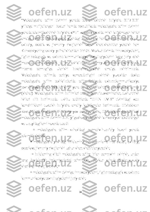 “Maktabgacha   ta’lim   tizimini   yanada   takomillashtirish   bo yicha   2017-2021ʻ
yillarga   mo ljallangan   Dasturi   hamda   respublikada   maktabgacha   ta’lim   tizimini	
ʻ
yanada takomillashtirish bo yicha «Yo l xaritasi» asosida misli ko rilmagan ishlar	
ʻ ʻ ʻ
amalga   oshirildi.   Maktabgacha   yoshdagi   bolalarning   har   tomonlama   intellektual,
axloqiy,   estetik   va   jismoniy   rivojlanishi   uchun   shart-sharoitlar   yaratish   ham
Konsepsiyaning   asosiy   yo nalishlaridan   biridir.   Mazkur   tizimda   innovatsiyalarni,
ʻ
ilg or   pedagogik   va   axborot-kommunikatsiya   texnologiyalarini   keng   joriy   etish	
ʻ
maqsadida   maktabgacha   ta lim   tashkilotlarini   kompyuterlar   bilan   ta minlash,	
ʼ ʼ
internet   tarmog iga   ulanishi   bosqichma-bosqich   amalga   oshirilmoqda.	
ʻ
Maktabgacha   ta limda   tarbiya   samaradorligini   oshirish   yuzasidan   davlat
ʼ
maktabgacha   ta lim   tashkilotlarida   ta lim-tarbiyada   axborotkommunikatsiya
ʼ ʼ
texnologiyalaridan   foydalanishni   yana-da   takomillashtirish   mavzusida   tuman
(shahar)   Maktabgacha   ta lim   bo limlari   tomonidan   o quvseminarlar,   tushuntirish	
ʼ ʻ ʻ
ishlari   olib   borilmoqda.   Ushbu   tadbirlarda   “OPEN   EMIS”   tizimidagi   xato
kamchiliklarni   tuzatish   bo yicha   amaliy   ko nikmalar   berilmoqda.   O zbekiston	
ʻ ʻ ʻ
Respublikasi   Prezidenti   Sh.Mirziyoyev   qaroriga   ko ra,   O zbekiston   Respublikasi	
ʻ ʻ
maktabgacha ta’lim tizimini 2030 yilgacha rivojlantirish konsepsiyasi tasdiqlangan
va u quyidagilarni nazarda tutadi:
     maktabgacha   ta’lim   sohasidagi   normativ-huqo‘qiy   bazani   yanada
takomillashtirish; 
   maktabgacha   yoshdagi   bolalarning   har   tomonlama   intellektual,   axloqiy,
estetik va jismoniy rivojlanishi uchun shart-sharoitlar yaratish;
     bolalarning   sifatli   maktabgacha   ta’lim   bilan   qamrovini   oshirish,   undan
teng   foydalanish   imkoniyatlarini   ta’minlash,   mazkur   sohada   davlat-xususiy
sherikligini rivojlantirish; 
  maktabgacha ta’lim tizimiga innovatsiyalarni, ilg or pedagogik va axborot	
ʻ
kommunikatsiya texnologiyalarini joriy etish; 
36 