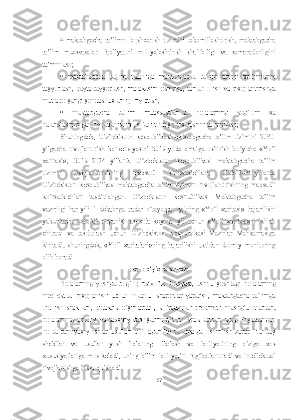    maktabgacha   ta’limni   boshqarish   tizimini   takomillashtirish,   maktabgacha
ta’lim   muassasalari   faoliyatini   moliyalashtirish   shaffofligi   va   samaradorligini
ta’minlash; 
   maktabgacha   ta’lim   tizimiga   maktabgacha   ta’lim   tizimi   xodimlarini
tayyorlash,   qayta   tayyorlash,   malakasini   oshirish,   tanlab   olish   va   rivojlantirishga
mutlaqo yangi yondashuvlarni joriy etish; 
   maktabgacha   ta’lim   muassasalarida   bolalarning   sog lom   vaʻ
balanslashtirilgan ovqatlanishini, sifatli tibbiy parvarishini ta’minlash; 
Shuningdek,   O zbekiston   Respublikasi   maktabgacha   ta’lim   tizimini   2030-	
ʻ
yilgacha   rivojlantirish   konsepsiyasini   2019-yilda   amalga   oshirish   bo yicha   «Yo l	
ʻ ʻ
xaritasi»;   2019–2024   yillarda   O zbekiston   Respublikasi   maktabgacha   ta’lim	
ʻ
tizimini   rivojlantirishning   maqsadli   ko rsatkichlari;   2025–2030-yillarda	
ʻ
O zbekiston Respublikasi  maktabgacha ta’lim tizimini rivojlantirishning maqsadli	
ʻ
ko rsatkichlari   tasdiqlangan.   O zbekiston   Respublikasi   Maktabgacha   ta’lim
ʻ ʻ
vazirligi   har   yili   1   dekabrga   qadar   o tayotgan   yilning   «Yo l   xaritasi»   bajarilishi	
ʻ ʻ
yakunlarini   batafsil   o rganish   asosida   keyingi   yil   uchun   «Yo l   xaritasi»ni   ishlab	
ʻ ʻ
chiqadi   va   tasdiqlash   uchun   O zbekiston   Respublikasi   Vazirlar   Mahkamasiga	
ʻ
kiritadi,   shuningdek,   «Yo l   xaritalari»ning   bajarilishi   ustidan   doimiy   monitoring	
ʻ
olib boradi.
                                                I bob bo yicha xulosa 	
ʻ
Bolalarning   yoshga   bog liq   psixofiziologiyasi,   ushbu   yoshdagi   bolalarning	
ʻ
intellektual   rivojlanishi   uchun   maqbul   sharoitlar   yaratish,   maktabgacha   ta limga	
ʼ
oid   ish   shakllari,   didaktik   o yinlardan,   ko rgazmali-predmetli   mashg ulotlardan,	
ʻ ʻ ʻ
bolalarning   amaliy   va   tasviriy   faoliyatining   turli   shakllaridan   keng   foydalangan
holda   tarbiyaviy   ishlar   usullari   qo llagan   holda   amalga   oshirilish   zarur.   Bunday	
ʻ
shakllar   va   usullar   yosh   bolaning   fikrlash   va   faoliyatining   o ziga   xos	
ʻ
xususiyatlariga   mos   keladi,   uning  bilim   faoliyatini   rag batlantiradi   va  intellektual	
ʻ
rivojlanishga hissa qo shadi.	
ʻ
37 