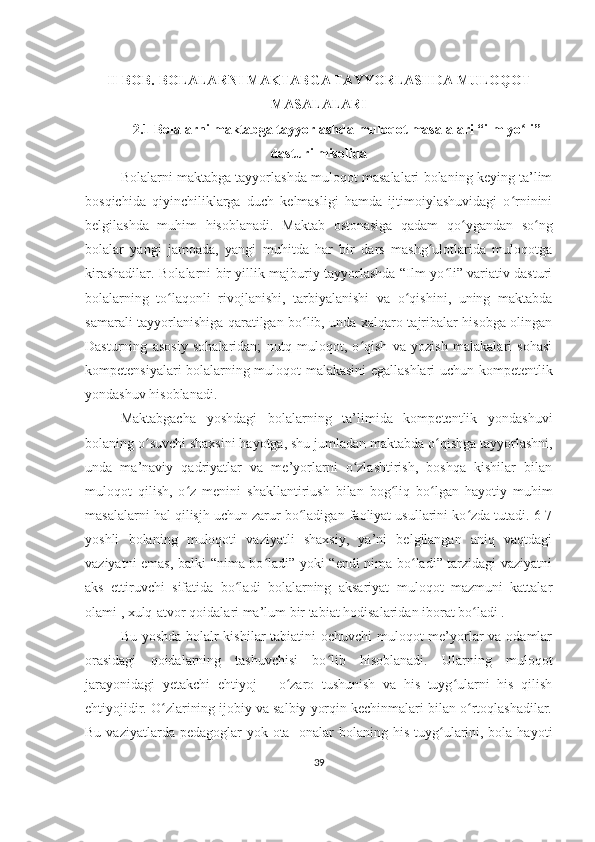 II-BOB. BOLALARNI MAKTABGA TAYYORLASHDA MULOQOT
MASALALARI
2.1 Bolalarni maktabga tayyorlashda muloqot masalalari “ilm yo li”ʻ
dasturi misolida
Bolalarni maktabga tayyorlashda muloqot masalalari bolaning keying ta’lim
bosqichida   qiyinchiliklarga   duch   kelmasligi   hamda   ijtimoiylashuvidagi   o rninini	
ʻ
belgilashda   muhim   hisoblanadi.   Maktab   ostonasiga   qadam   qo ygandan   so ng	
ʻ ʻ
bolalar   yangi   jamoada,   yangi   muhitda   har   bir   dars   mashg ulotlarida   muloqotga	
ʻ
kirashadilar. Bolalarni bir yillik majburiy tayyorlashda “Ilm yo li” variativ dasturi	
ʻ
bolalarning   to laqonli   rivojlanishi,   tarbiyalanishi   va   o qishini,   uning   maktabda	
ʻ ʻ
samarali tayyorlanishiga qaratilgan bo lib, unda xalqaro tajribalar hisobga olingan	
ʻ
Dasturning   asosiy   sohalaridan;   nutq   muloqot,   o qish   va   yozish   malakalari   sohasi	
ʻ
kompetensiyalari bolalarning muloqot malakasini egallashlari uchun kompetentlik
yondashuv hisoblanadi. 
Maktabgacha   yoshdagi   bolalarning   ta’limida   kompetentlik   yondashuvi
bolaning o suvchi shaxsini hayotga, shu jumladan maktabda o qishga tayyorlashni,	
ʻ ʻ
unda   ma’naviy   qadriyatlar   va   me’yorlarni   o zlashtirish,   boshqa   kishilar   bilan	
ʻ
muloqot   qilish,   o z   menini   shakllantiriush   bilan   bog liq   bo lgan   hayotiy   muhim	
ʻ ʻ ʻ
masalalarni hal qilisjh uchun zarur bo ladigan faoliyat usullarini ko zda tutadi. 6-7	
ʻ ʻ
yoshli   bolaning   muloqoti   vaziyatli   shaxsiy,   ya’ni   belgilangan   aniq   vaqtdagi
vaziyatni emas, balki “nima bo ladi” yoki “endi nima bo ladi” tarzidagi vaziyatni	
ʻ ʻ
aks   ettiruvchi   sifatida   bo ladi   bolalarning   aksariyat   muloqot   mazmuni   kattalar	
ʻ
olami , xulq-atvor qoidalari ma’lum bir tabiat hodisalaridan iborat bo ladi . 	
ʻ
Bu yoshda bolalr  kishilar  tabiatini  ochuvchi  muloqot  me’yorlar  va odamlar
orasidagi   qoidalarning   tashuvchisi   bo lib   hisoblanadi.   Ularning   muloqot	
ʻ
jarayonidagi   yetakchi   ehtiyoj   –   o zaro   tushunish   va   his   tuyg ularni   his   qilish	
ʻ ʻ
ehtiyojidir. O zlarining ijobiy va salbiy yorqin kechinmalari bilan o rtoqlashadilar.	
ʻ ʻ
Bu vaziyatlarda pedagoglar  yok ota-  onalar  bolaning his tuyg ularini, bola hayoti	
ʻ
39 