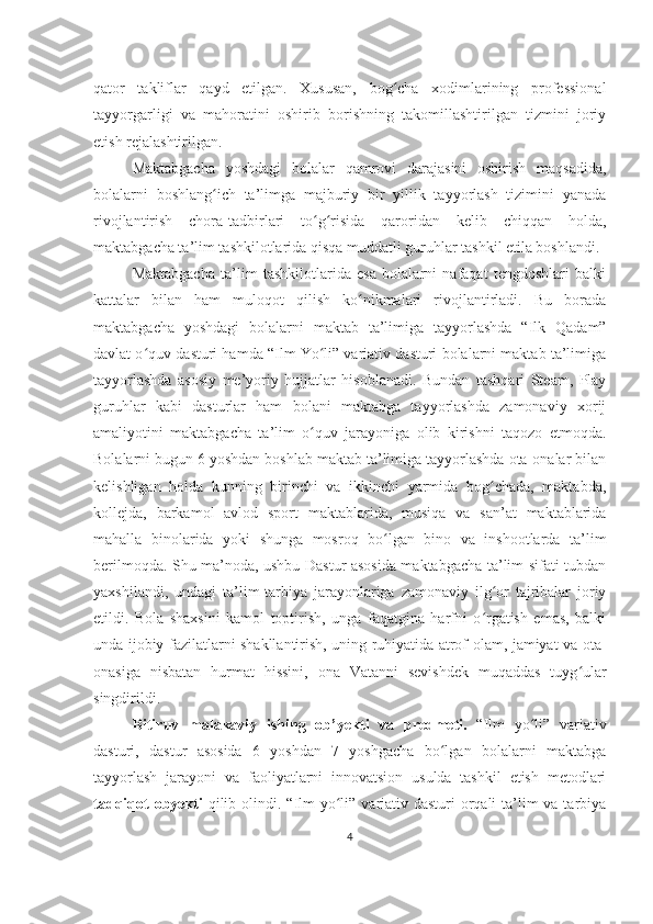 qator   takliflar   qayd   etilgan.   Xususan,   bog cha   xodimlarining   professionalʻ
tayyorgarligi   va   mahoratini   oshirib   borishning   takomillashtirilgan   tizmini   joriy
etish rejalashtirilgan.
Maktabgacha   yoshdagi   bolalar   qamrovi   darajasini   oshirish   maqsadida,
bolalarni   boshlang ich   ta’limga   majburiy   bir   yillik   tayyorlash   tizimini   yanada	
ʻ
rivojlantirish   chora-tadbirlari   to g risida   qaroridan   kelib   chiqqan   holda,	
ʻ ʻ
maktabgacha ta’lim tashkilotlarida qisqa muddatli guruhlar tashkil etila boshlandi.
Maktabgacha   ta’lim   tashkilotlarida   esa   bolalarni   nafaqat   tengdoshlari   balki
kattalar   bilan   ham   muloqot   qilish   ko nikmalari   rivojlantirladi.   Bu   borada	
ʻ
maktabgacha   yoshdagi   bolalarni   maktab   ta’limiga   tayyorlashda   “Ilk   Qadam”
davlat o quv dasturi hamda “Ilm Yo li” variativ dasturi bolalarni maktab ta’limiga	
ʻ ʻ
tayyorlashda   asosiy   me’yoriy   hujjatlar   hisoblanadi.   Bundan   tashqari   Steam,   Play
guruhlar   kabi   dasturlar   ham   bolani   maktabga   tayyorlashda   zamonaviy   xorij
amaliyotini   maktabgacha   ta’lim   o quv   jarayoniga   olib   kirishni   taqozo   etmoqda.	
ʻ
Bolalarni bugun 6 yoshdan boshlab maktab ta’limiga tayyorlashda ota-onalar bilan
kelishligan   holda   kunning   birinchi   va   ikkinchi   yarmida   bog chada,   maktabda,	
ʻ
kollejda,   barkamol   avlod   sport   maktablarida,   musiqa   va   san’at   maktablarida
mahalla   binolarida   yoki   shunga   mosroq   bo lgan   bino   va   inshootlarda   ta’lim	
ʻ
berilmoqda. Shu ma’noda, ushbu Dastur asosida maktabgacha ta’lim sifati tubdan
yaxshilandi,   undagi   ta’lim-tarbiya   jarayonlariga   zamonaviy   ilg or   tajribalar   joriy	
ʻ
etildi.   Bola   shaxsini   kamol   toptirish,   unga   faqatgina   harfni   o rgatish   emas,   balki
ʻ
unda ijobiy fazilatlarni shakllantirish, uning ruhiyatida atrof-olam, jamiyat va ota-
onasiga   nisbatan   hurmat   hissini,   ona   Vatanni   sevishdek   muqaddas   tuyg ular	
ʻ
singdirildi.
Bitiruv   malakaviy   ishing   ob’yekti   va   predmeti.   “Ilm   yo li”   variativ	
ʻ
dasturi,   dastur   asosida   6   yoshdan   7   yoshgacha   bo lgan   bolalarni   maktabga	
ʻ
tayyorlash   jarayoni   va   faoliyatlarni   innovatsion   usulda   tashkil   etish   metodlari
tadqiqot  obyekti   qilib olindi.   “Ilm  yo li” variativ dasturi  orqali  ta’lim  va tarbiya	
ʻ
4 