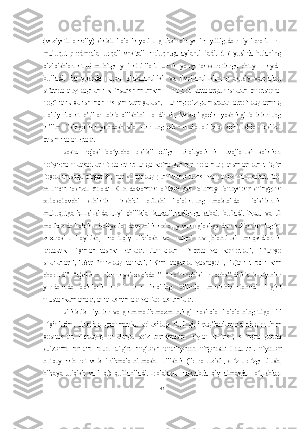 (vaziyatli   amaliy)   shakli   bola   hayotining   ikkinchi   yarim   yilligida   ro y   beradi.   Buʻ
muloqot   predmetlar   orqali   vositali   muloqotga   aylantiriladi.   6-7   yoshda   bolaning
qiziqishlari   atrof-muhitga   yo naltiriladi.   Unda   yangi   taassurotlarga   ehtiyoj   paydo	
ʻ
bo ladi.   Bu   yoshda   nutqni   shakllantirish   va   rivojlantirishning   asosiy   vazifalari	
ʻ
sifatida quyidagilarni ko rsatish mumkin:  – bolada kattalarga nisbatan emotsional	
ʻ
bog liqlik va ishonch his-sini tarbiyalash; – uning o ziga nisbatan atrofidagilarning	
ʻ ʻ
ijobiy   diqqat-e’tibor   talab   qilishini   qondirish;   Maktabgacha   yoshdagi   bolalarning
ta’lim olishiga faol yondashuvlar ularning erkin muloqoti kabi ko rinishlari tashkil	
ʻ
etishni talab etadi. 
Dastur   rejasi   bo yicha   tashkil   etilgan   faoliyatlarda   rivojlanish   sohalari	
ʻ
bo yicha   maqsadlar   ifoda   etilib   unga   ko ra   xar   bir   bola   nutq   qismlaridan   to g ri	
ʻ ʻ ʻ ʻ
foydalanishga o rgatish, har xil turdagi jumlalarni tuzish va ijobiy munosabat, faol	
ʻ
muloqot   tashkil   etiladi.   Kun   davomida   o tkazilgan   ta’limiy   faoliyatlar   so nggida	
ʻ ʻ
xulosalovchi   suhbatlar   tashkil   etilishi   bolalraning   maktabda   o qishlarida	
ʻ
muloqotga   kirishishda   qiyinchiliklar   kuzatilmasligiga   sabab   bo ladi.   Nutq   va   til	
ʻ
markazida bolalar faoliyatlar davomida axloqiy va anglashga doir suhbatlar, lug at	
ʻ
zaxirasini   boyitish,   mantiqiy   fikrlash   va   nutqni   rivojhlantirish   maqsadlarida
didaktik   o yinlar   tashkil   etiladi.   Jumladan:   ”Yerda   va   koinotda”,   “Dunyo	
ʻ
shaharlari”,   “Atrofimizdagi   tabiat”,   “Kim   qayerda   yashaydi”,   “Qani   topchi   kim
chaqirdi”, “Qahramonlar qaysi ertakdan”, “To rtinchisi ortiqcha” didaktik o yinlar	
ʻ ʻ
yordamida   bolalarda   atrof   olam   haqidagi   bilimlar   mustahkamlanadi,   lug at	
ʻ
mustahkamlanadi, aniqlashtiriladi va faollashtiriladi. 
Didaktik o yinlar va grammatik mazmundagi mashqlar bolalarning tilga oid	
ʻ
o yinlarini,   ularning   grammatika   sohasidagi   faolligini   rag batlantirishning   muhim	
ʻ ʻ
vositasidir.   Pedagog   bolalarga   so z   birikmasini   o ylab   ko rish,   so ngra   gapda	
ʻ ʻ ʻ ʻ
so zlarni   bir-biri   bilan   to g ri   bog lash   qobiliyatini   o rgatishi   Didaktik   o yinlar	
ʻ ʻ ʻ ʻ ʻ ʻ
nutqiy mahorat va ko nikmalarni mashq qilishda (ibora tuzish, so zni o zgartirish,	
ʻ ʻ ʻ
hikoya   to qish   va   h.q.)   qo llaniladi.   Bolalarni   maktabda   qiynalmasdan   o qishlari	
ʻ ʻ ʻ
41 