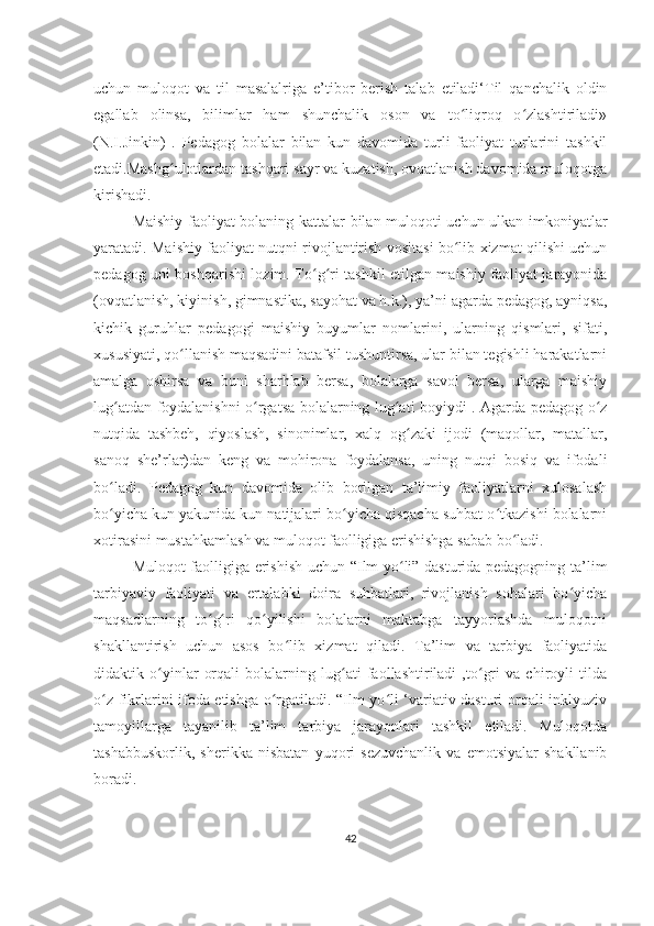 uchun   muloqot   va   til   masalalriga   e’tibor   berish   talab   etiladi‘Til   qanchalik   oldin
egallab   olinsa,   bilimlar   ham   shunchalik   oson   va   to liqroq   o zlashtiriladi»ʻ ʻ
(N.I.Jinkin)   .   Pedagog   bolalar   bilan   kun   davomida   turli   faoliyat   turlarini   tashkil
etadi.Mashg ulotlardan tashqari sayr va kuzatish, ovqatlanish davomida muloqotga	
ʻ
kirishadi.
Maishiy faoliyat bolaning kattalar bilan muloqoti uchun ulkan imkoniyatlar
yaratadi. Maishiy faoliyat nutqni rivojlantirish vositasi bo lib xizmat qilishi uchun	
ʻ
pedagog uni boshqarishi lozim. To g ri tashkil etilgan maishiy faoliyat jarayonida	
ʻ ʻ
(ovqatlanish, kiyinish, gimnastika, sayohat va h.k.), ya’ni agarda pedagog, ayniqsa,
kichik   guruhlar   pedagogi   maishiy   buyumlar   nomlarini,   ularning   qismlari,   sifati,
xususiyati, qo llanish maqsadini batafsil tushuntirsa, ular bilan tegishli harakatlarni	
ʻ
amalga   oshirsa   va   buni   sharhlab   bersa,   bolalarga   savol   bersa,   ularga   maishiy
lug atdan foydalanishni o rgatsa bolalarning lug ati boyiydi . Agarda pedagog o z	
ʻ ʻ ʻ ʻ
nutqida   tashbeh,   qiyoslash,   sinonimlar,   xalq   og zaki   ijodi   (maqollar,   matallar,	
ʻ
sanoq   she’rlar)dan   keng   va   mohirona   foydalansa,   uning   nutqi   bosiq   va   ifodali
bo ladi.   Pedagog   kun   davomida   olib   borilgan   ta’limiy   faoliyatlarni   xulosalash	
ʻ
bo yicha kun yakunida kun natijalari bo yicha qisqacha suhbat o tkazishi bolalarni
ʻ ʻ ʻ
xotirasini mustahkamlash va muloqot faolligiga erishishga sabab bo ladi. 	
ʻ
Muloqot faolligiga erishish uchun “Ilm yo li” dasturida pedagogning ta’lim	
ʻ
tarbiyaviy   faoliyati   va   ertalabki   doira   suhbatlari,   rivojlanish   sohalari   bo yicha	
ʻ
maqsadlarning   to g ri   qo yilishi   bolalarni   maktabga   tayyorlashda   muloqotni	
ʻ ʻ ʻ
shakllantirish   uchun   asos   bo lib   xizmat   qiladi.   Ta’lim   va   tarbiya   faoliyatida	
ʻ
didaktik   o yinlar   orqali   bolalarning   lug ati   faollashtiriladi   ,to gri   va   chiroyli   tilda	
ʻ ʻ ʻ
o z fikrlarini ifoda etishga o rgatiladi. “Ilm yo li ‘variativ dasturi orqali inklyuziv	
ʻ ʻ ʻ
tamoyillarga   tayanilib   ta’lim   tarbiya   jarayonlari   tashkil   etiladi.   Muloqotda
tashabbuskorlik,   sherikka   nisbatan   yuqori   sezuvchanlik   va   emotsiyalar   shakllanib
boradi. 
42 