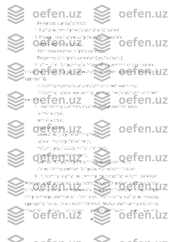 I.Asosiylarga quyidagilar kiradi: 
1. Sog ligi va jismoniy rivojlanganligi xolati tashxisi. ʻ
2. Shaxsiy - psixologik va aqliy rivojlanganlik tashxisi.
  - tashxislovchi kirish suhbati; 
- Kеrn-Irasеk sistеmasi bo yicha tashxislar; 	
ʻ
- Vеngеr mеtodi bo yicha tashxislash ( grafik diktant ). 	
ʻ
3.Ta’lim   olish   faoliyatining   ko nikma   va   ilk   zaminini   aniqlash   tashxisi:   -	
ʻ
bolalarning   maktab   haqidagi   tasavvurlarini   aniqlovchi   savolnoma   (motivatsion
tayyorgarlik);
  - bolalarning matеmatik tushunchalarini aniqlovchi savonoma; 
-   bolalarning   og zaki   savodxonligi   va   nutqi   rivojlanganligini   aniqlovchi	
ʻ
savolnoma. 
4. Tеkshirishning qushimcha shakllari: qanday tеkshirish kеrak:
  - ko rish xotirasi; 	
ʻ
- eshitish xotirasi; 
- mazmun xotirasi; 
- tasavvuri va ijodiy fikrlashining rivoji; 
- og zaki - mantiqiy fikrlash rivoji; 
ʻ
- ma’lum joyda, hududda mo ljal olish rivoji; 	
ʻ
- matеmatik tushunchalari rivoji; 
- tasvirlash faoliyati bo yicha ko nikma va uddalashi rivoji; 	
ʻ ʻ
- o zi va o zining tasvirlash faoliyatiga munosabatini ifodalash. 	
ʻ ʻ
5.   Bolalarning   sog ligi   va   jismoniy   rivojlanganligi   xolatini   tashxislash.	
ʻ
Maktabga   qabul   kilinishdan   oldin   barcha   bolalar   o z   yashash   joylaridan   bolalar	
ʻ
poliklinikasi   tarkibida   tor   mutaxassislik   bo yicha   shifokorlardan   iborat   bo lgan	
ʻ ʻ
tibbiy   komissiya   tеkshiruvidan   o tishi   shart.   Ular   bolaning   sog ligi   va   maktabga	
ʻ ʻ
tayyorgarligi haqida o z xulosalarini bеrishadi. Mazkur tеkshiruvning erta bahoda	
ʻ
o‘tkazilishi   bolada   aniqlangan   yеtishmovchiliklarni   yoz   davomida
44 