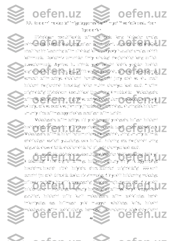 2.2. Bolаlаrni mаktаb tа'limigа tаyyorlаshdа “Ilm yo‘li” vаriаtiv dаsturidаn
foydаlаnish
O zbekiston   respublikasida   ta lim   sohasida   keng   islohotlar   amalgaʻ ʼ
oshirilmoqda.   Respublikada   joriy   etilgan   ta lim   tizimi,   uning   turlari   va   shakllari	
ʼ
orqali har bir fuqaroning ta lim olishdagi konstitutsiyaviy huquqlari amalga oshirib	
ʼ
kelinmoqda.   Davlatimiz   tomonidan   ilmiy   sohadagi   rivojlanishlar   keng   qo llab-	
ʻ
quvvatlanmoqda.   Ayniqsa   bu   o rinda   yosh   avlodni   kichik   yoshdan   boshlab	
ʻ
sog lom va har tomonlama yetuk qilib voyaga yetkazish, ta lim-tarbiya jarayoniga	
ʻ ʼ
samarali   ta lim-tarbiya   shakllarini   hamda   usullarini   joriy   etish   va   shu   orqali	
ʼ
bolalarni   rivojlantirish   borasidagi   ishlar   muhim   ahamiyat   kasb   etadi.   “Ta lim	
ʼ
to g risida”gi  O zbekiston Respublikasi  Qonunining 8-moddasida:  - Maktabgacha	
ʻ ʻ ʻ
ta lim va tarbiya bolalarni o qitish va tarbiyalashga, ularni intellektual, ma naviy-
ʼ ʻ ʼ
axloqiy, etik va estetik va jismoniy jihatdan rivojlantirishga, shuningdek bolalarni
umumiy o rta ta limga tayyorlashga qaratilgan ta lim turidir. 	
ʻ ʼ ʼ
Maktabgacha   ta lim-tarbiya   olti   yoshdan   yetti   yoshgacha   bo lgan   bolalarni	
ʼ ʻ
boshlang ich   ta limga   bir   yillik   tayyorlashni   nazarda   tutadi   -   deb   ko rsatilgan.	
ʻ ʼ ʻ
Maktabgacha ta limda bolani har tomonlama rivojlantirish, uning umumiy ta limda	
ʼ ʼ
erishiladigan   sezilarli   yutuqlariga   asos   bo ladi.   Bolaning   erta   rivojlanishi   uning	
ʻ
kelgusida shaxs sifatida shakllanishida hal qiluvchi ahamiyat kasb etadi. 
Shu  maqsadda   O zbekiston   Respublikasi   Vazirlar   Mahkamasining   2018-yil	
ʻ
8-dekabrdagi   “Boshlang ich   ta limga   bolalarni   majburiy   bir   yillik   tayyorlashga
ʻ ʼ
bosqichma-bosqich   o tish   bo yicha   chora-tadbirlari   to g risida”gi   999-sonli	
ʻ ʻ ʻ ʻ
qarorini ijro etish doirasida davlat o z zimmasiga 6-7 yoshli bolalarning maktabga	
ʻ
to lovsiz   majburiy   bir   yillik   tayyorgarligi   bo yicha   majburiyatini   oldi.   6-7   yoshli	
ʻ ʻ
bolalar   uchun   mo ljallangan   majburiy   boshlang ich   ta limga   bir   yillik   tayyorlash	
ʻ ʻ ʼ
guruhlari,   bolalarini   to liq   kunli   maktabgacha   ta lim   tashkilotiga   berish	
ʻ ʼ
imkoniyatiga   ega   bo lmagan   yoki   muayyan   sabablarga   ko ra,   bolasini
ʻ ʻ
maktabgacha   ta lim   tashkilotlariga   bermagan   ota-onalarning   talab-ehtiyojlarini	
ʼ
46 