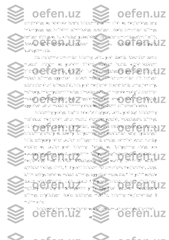 qondirishiga   va   istisnosiz   barcha   bolalarning   ta lim   olish   va   rivojlanishga   tengʼ
imkoniyatga   ega   bo lishini   ta minlashga   qaratilgan.   Davlat   tomonidan   ta limga	
ʻ ʼ ʼ
berilgan   e tibor   va   bu   sohadagi   yuksalishlar   ota-onalar   tomonidan   e tirof   etilib,	
ʼ ʼ
farzand   ta lim-tarbiyasiga   nisbatan   ularni   bu   boradagi   mas uliyatini	
ʼ ʼ
kuchaytirmoqda. 
Ota-onalarimiz   tomonidan   bolaning   ushbu   yosh   davrida   farzandlari   tezroq
mustaqil   o qishni   va   yozishni   bilishni   istashlari   haqida   xohish-istaklarni
ʻ
bildiradilar.   Shu   o rinda   ta kidlash   lozimki,   maktabgacha   yoshdagi   bolalarni	
ʻ ʼ
maktab   ta limiga   tayyorlash   -   dolzarb   masala.   Olimlar   tomonidan   olib   borilgan	
ʼ
tadqiqotlar shuni ko rsatadiki, bola yosh rivojlanish bosqichlarida uning jismoniy,	
ʻ
ma naviy, imkoniyatlarini hisobga olmasdan turib, uni intensiv mashg ulotlar bilan	
ʼ ʻ
maktab   ta limiga   tayyorlovga   o rgatish   mumkin   emas.   Bolalarni   maktabga	
ʼ ʻ
tayyorlash uchun maktab ta limining shakl va metodlarini qo llamaslik kerak. 	
ʼ ʻ
Bolalarning   yoshga   bog liq   psixofiziologiyasi,   ushbu   yoshdagi   bolalarning	
ʻ
intellektual   rivojlanishi   uchun   maqbul   sharoitlar   yaratish,   maktabgacha   ta limga	
ʼ
oid   ish   shakllari,   didaktik   o yinlardan,   ko rgazmali-predmetli   mashg ulotlardan,	
ʻ ʻ ʻ
bolalarning   amaliy   va   tasviriy   faoliyatining   turli   shakllaridan   keng   foydalangan
holda   tarbiyaviy   ishlar   usullari   qo llagan   holda   amalga   oshirilish   zarur.   Bunday	
ʻ
shakllar   va   usullar   yosh   bolaning   fikrlash   va   faoliyatining   o ziga   xos	
ʻ
xususiyatlariga   mos   keladi,   uning  bilim   faoliyatini   rag batlantiradi   va  intellektual	
ʻ
rivojlanishga   hissa   qo shadi.   Maktabgacha   ta lim   vazirligi   tomonidan   xalqaro	
ʻ ʼ
tajribalar hisobga olinib, 6- 7 yoshli bolalarni har tomonlama rivojlantirish, ularga
ta lim-tarbiya berish va maktab ta limiga tayyorlash maqsadida “Ilm yo li” variativ	
ʼ ʼ ʻ
dasturi   ishlab   chiqildi.   Ushbu   dastur   6-7   yoshli   bolalar   uchun   mo ljallangan	
ʻ
majburiy   boshlang ich   ta limga   bir   yillik   tayyorlash   guruhlari   maktabgacha	
ʻ ʼ
ta limga   qo yiladigan   Davlat   talablariga   muvofiq,   bolaning   rivojlanishidagi   5	
ʼ ʻ
muhim soha:
- bolalarning jismoniy rivojlanish va sog lom turmush tarzini shakllantirish; 	
ʻ
47 