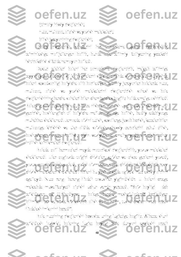 - ijtimoiy-hissiy rivojlanish; 
- nutq, muloqot, o qish va yozish malakalari;ʻ
  -bilish jarayonining rivojlanishi; 
-ijodiy   rivojlanish   sohalarini   har   tomonlama   uyg un   rivojlanishini	
ʻ
ta minlashga   mo ljallangan   bo lib,   bunda   bola   ta limiy   faoliyatning   yetakchi	
ʼ ʻ ʻ ʼ
ishtirokchisi sifatida namoyon bo ladi. 	
ʻ
Dastur   talablari   bolani   har   tomonlama   rivojlantirib,   maktab   ta limiga	
ʼ
tayyorlaydi, unda turli xil ko nikmalarni shakllantirishda xizmat qiladi. Bu yoshda	
ʻ
bolani   savodxonligi   bo yicha   olib   boriladigan   ta limiy   jarayonlar   bolalarda   nutq,	
ʻ ʼ
muloqot,   o qish   va   yozish   malakalarini   rivojlantirish   sohasi   va   bola	
ʻ
rivojlanishining barcha sohalari bilan chambarchas bog liq holda amalga oshiriladi.	
ʻ
Bolaning so z boyligi oshadi, nutqqa nisbatan qiziqish uyg onadi, unda mazmunli	
ʻ ʻ
gapirish,   boshlang ich   til   bo yicha   ma lumotga   ega   bo lish,   badiiy   adabiyotga	
ʻ ʻ ʼ ʻ
muhabbat shakllanadi. Jamoada o zini tutish, savollarga javob berish, kattalar bilan	
ʻ
muloqotga   kirishish   va   ular   oldida   so zlash,   shaxsiy   qarorlarini   qabul   qilish,	
ʻ
boshqalarga   namuna   bo lish,   qiyin   vaziyatlarda   amaliy   yechim   topish   uchun	
ʻ
intilish ko nikmalari rivojlanadi. 	
ʻ
Bolada   qo l   barmoqlari   mayda   motorikasi   rivojlantirilib,   yozuv   malakalari	
ʻ
shakllanadi.   Ular   qog ozda   to g ri   chiziqlar,   so zlar   va   qisqa   gaplarni   yozadi,	
ʻ ʻ ʻ ʻ
yozuv qatorini aniqlay oladi, qo lni  o zmasdan  nuqta chiziqlarni birlashtirib rasm	
ʻ ʻ
chizish malakalari shakllanadi. Bolani bu yosh davrida og zaki nutq asosiy o rinni	
ʻ ʻ
egallaydi.   Nutq   rang-   barang   ifodali   tovushlar   yig indisidir.   U   bolani   ertaga	
ʻ
maktabda   muvaffaqiyatli   o qishi   uchun   zamin   yaratadi.   “So z   boyligi   -   deb	
ʻ ʻ
ta kidlagan   edi   Q.Shodiyeva   -   bolaga   barcha   mashg ulotlarda   beriladigan	
ʼ ʻ
bilimlarni   tez   va   puxta   o zlashtirib   olish   va   bu   bilim,   tushunchalarni   nutq   orqali	
ʻ
ifodalash imkonini beradi”. 
Bola   nutqining   rivojlanishi   bevosita   uning   lug atiga   bog liq.   Albatta   shuni	
ʻ ʻ
ta kidlash   lozimki,   bolaning   lug at   boyligi   bola   dunyoni   anglashi   orqali	
ʼ ʻ
48 