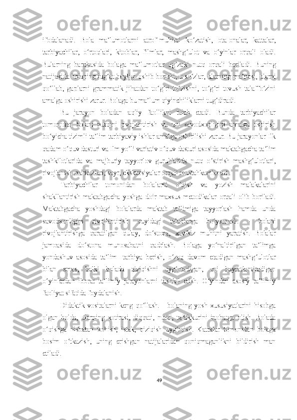 ifodalanadi.   Bola   ma lumotlarni   atrof-muhitni   ko zatish,   ota-onalar,   kattalar,ʼ ʻ
tarbiyachilar,   o rtoqlari,   kitoblar,   filmlar,   mashg ulot   va   o yinlar   orqali   oladi.	
ʻ ʻ ʻ
Bularning   barchasida   bolaga   ma lumotlar   og zaki   nutq   orqali   beriladi.   Buning	
ʼ ʻ
natijasida bolaning lug at boyligi oshib borishi, u so zlar, ularning ma nosi, ularni	
ʻ ʻ ʼ
qo llab,   gaplarni   grammatik   jihatdan   to g ri   to zishni,   to g ri   tovush   talaffo zini	
ʻ ʻ ʻ ʻ ʻ ʻ ʻ
amalga oshirishi zarur. Bolaga bu ma lum qiyinchiliklarni tug diradi.	
ʼ ʻ
Bu   jarayon   boladan   aqliy   faollikni   talab   etadi.   Bunda   tarbiyachilar
tomonidan   bolani   nutqini   rivojlantirish   va   uni   savodxonligini   amalga   oshirish
bo yicha tizimli ta lim-tarbiyaviy ishlar amalga oshirilishi zarur. Bu jarayonlar Ilk	
ʻ ʼ
qadam o quv dasturi va Ilm yo li variativ o quv dasturi asosida maktabgacha ta lim	
ʻ ʻ ʻ ʼ
tashkilotlarida   va   majburiy   tayyorlov   guruhlarida   nutq   o stirish   mashg ulotlari,	
ʻ ʻ
rivojlanish markazlari, sayr, ekskursiyalar orqali mustahkamlanadi.
Tarbiyachilar   tomonidan   bolalarni   o qish   va   yozish   malakalarini	
ʻ
shakllantirish   maktabgacha   yoshga   doir   maxsus   metodikalar   orqali   olib   boriladi.
Maktabgacha   yoshdagi   bolalarda   maktab   ta limiga   tayyorlash   hamda   unda
ʼ
savodxonligini   rivojlantirish   quyidagi   talablarga   bo ysunadi.   -   bolani	
ʻ
rivojlantirishga   qaratilgan   qulay,   do stona,   xavfsiz   muhitni   yaratish.   Bolalar	
ʻ
jamoasida   do stona   munosabatni   qadrlash.   Bolaga   yo naltirilgan   ta limga	
ʻ ʻ ʼ
yondashuv   asosida   ta lim   -tarbiya   berish,   o zoq   davom   etadigan   mashg ulotlar	
ʼ ʻ ʻ
bilan   emas,   balki   bolada   qiziqishni   uyg otadigan,   uni   hayratlantiradigan	
ʻ
o yinlardan   iborat   ta limiy   jarayonlarni   tashkil   etish.   O yindan   asosiy   ta limiy	
ʻ ʼ ʻ ʼ
faoliyat sifatida foydalanish. 
Didaktik   vositalarni   keng   qo llash.   -   bolaning   yosh   xususiyatlarini   hisobga	
ʻ
olgan   holda,   ularning   xotirasi,   diqqati,   nutqi,   tafakkurini   inobatga   olish.   Bolada
o qishga   nisbatan   xohish,   istak,   qiziqish   uyg otish.   Kattalar   tomonidan   bolaga	
ʻ ʻ
bosim   o tkazish,   uning   erishgan   natijalaridan   qoniqmaganlikni   bildirish   man	
ʻ
etiladi. 
49 