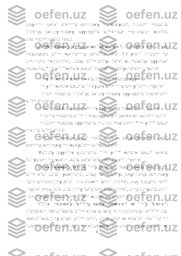 jarayonini   tashkil   etishning   zamonaviy   innovatsiyalari,   bolalarni   maktabda
o qishiga   axloqiy-irodaviy   tayyorgarlik   ko rishidagi   metodikalar  ʻ ʻ tadqiqot
predmetini  belgilab beradi.
Bitiruv malakaviy ishing maqsadi va  vazifalari.   O zbekiston Respublikasi	
ʻ
maktabgacha   ta’lim   vazirligining   tashabbusi   bilan   6-7   yoshli   bolalarni   har
tomonlama   rivojlantirish,   ularga   ta’lim-tarbiya   berish   va   maktabga   tayyorlash
maqsadida, “Ilm yo li” variativ dasturi orqali ta’lim-tarbiya berishni o rganish. 	
ʻ ʻ
- Ilm yo li variativ dasturi asosida bolalarni maktabga tayyorlash	
ʻ
-  Ilm yo li variativ dasturida "Inklyuziv ta'lim"ning tamoyillarini o rganish
ʻ ʻ
-   Bolani   maktabda   o qishiga   axloqiy-irodaviy   tayyorgarlik   bosqichlarini	
ʻ
ko rib chiqish	
ʻ
- Bola maktabda o qishiga jismoniy tayyorgarligi masalalarini o rganish	
ʻ ʻ
- Bolaning maktabda ta`lim olishga tayyorligini tashxislash usullarini tatbiqi
- Bolalarni maktabga tayyorlashda muloqot masalalarini  “ilm  yo li” dasturi	
ʻ
misolida ko rib chiqish	
ʻ
-“Ilm   yo li”   variativ   dasturi   orqali   ta’lim   va   tarbiya   jarayonini   tashkil	
ʻ
etishning zamonaviy innovatsiyalarini ko rsatib berish	
ʻ
-Majburiy   tayyorlov   guruhlarida   ‘Ilm   yo li“   variativ   dasturi   asosida	
ʻ
faoliyatlarni innovatsion usulda tashkil etish metodikasini o rganish.	
ʻ
Bitiruv   mаlаkаviy   ishining   ilmiy   yangiligi.     Dastur   asosida   maktabgacha
ta'lim   sifati   tubdan   yaxshilandi,   undagi   ta'lim-tarbiya   jarayonlariga   zamonaviy
ilg'or   tajribalar   joriy   etildi.   Bola   shaxsini   kamol   toptirish,   unga   faqatgina   harfni
o'rgatish emas, balki unda ijobiy fazilatlarni shakllantirish, uning ruhiyatida atrof-
olam, jamiyat nisbatan hurmat hissini va tuyg'ular singdirildi.
Bitiruv   malakaviy   ishining   asosiy   masalalari   va   ilmiy   farazlari.
O zbekiston   respublikasida   ta lim   sohasida   keng   islohotlar   amalga   oshirilmoqda.	
ʻ ʼ
Respublikada   joriy   etilgan   ta lim   tizimi,   uning   turlari   va   shakllari   orqali   har   bir	
ʼ
fuqaroning   ta lim   olishdagi   konstitutsiyaviy   huquqlari   amalga   oshirib   va	
ʼ
5 