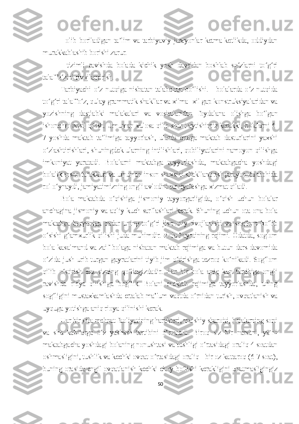 -   olib   boriladigan   ta lim   va   tarbiyaviy   jarayonlar   ketma-ketlikda,   oddiydanʼ
murakkablashib borishi zarur. 
-   tizimli   ravishda   bolada   kichik   yosh   davridan   boshlab   so zlarni   to g ri	
ʻ ʻ ʻ
talaffo zini rivojlantirish. 	
ʻ
Tarbiyachi   o z   nutqiga   nisbatan   talabchan   bo lishi.   -   bolalarda   o z   nutqida	
ʻ ʻ ʻ
to g ri talaffo z, qulay grammatik shakllar va xilma- xil gap konstruksiyalaridan va	
ʻ ʻ ʻ
yozishning   dastlabki   malakalari   va   vositalaridan   foydalana   olishga   bo lgan	
ʻ
ishonchni hosil qilish. Umuman xulosa qilib shuni aytishimiz kerakki, bolalarni 6-
7   yoshda   maktab   ta limiga   tayyorlash,   ularda   ertaga   maktab   dasturlarini   yaxshi	
ʼ
o zlashtirishlari, shuningdek ularning intilishlari, qobiliyatlarini namoyon qilishga	
ʻ
imkoniyat   yaratadi.   Bolalarni   maktabga   tayyorlashda,   maktabgacha   yoshdagi
bolalik inson tafakkuri va umuman inson shaxsini shakllantirish jarayonida alohida
rol o ynaydi, jamiyatimizning ongli avlodini tarbiyalashga xizmat qiladi. 	
ʻ
Bola   maktabda   o qishiga   jismoniy   tayyorgarligida,   o qish   uchun   bolalar	
ʻ ʻ
anchagina  jismoniy  va aqliy  kuch sarflashlari   kеrak. Shuning  uchun ota-ona  bola
maktabga   borguniga   qadar   uning   to g ri   jismoniy   rivojlanishi   va   sog lom   bo lib	
ʻ ʻ ʻ ʻ
o sishi  g amxurlik qilishi juda muhimdir. Bola hayotining rеjimi. Odatda, soglom	
ʻ ʻ
bola kasalmand  va zaif  bolaga nisbatan  maktab rеjimiga va  butun dars  davomida
o zida jush urib turgan gayratlarini tiyib jim  o tirishga tеzroq ko nikadi. Sog lom
ʻ ʻ ʻ ʻ
qilib   o stirish   esa   sizning   qo lingizdadir.   Har   bir   bola   aniq   kun   tartibiga   ongli	
ʻ ʻ
ravishda   rioya   qilishiga   bog lik.   Bolani   maktab   rеjimiga   tayyorlashda,   uning	
ʻ
sog ligini mustaxkamlashda ertalab ma’lum vaqtda o rnidan turish, ovqatlanish va	
ʻ ʻ
uyquga yotishga aniq rioya qilinishi kеrak. 
Har bir oila mеhnat faoliyatining haraktеri, maishiy sharoiti, bolalarning soni
va   shu   kabilarga   o z   yashash   tartibini   o‘rnatadi.   Biroq   siz   bir   narsani,   ya`ni	
ʻ
maktabgacha yoshdagi bolaning nonushtasi va tushligi o rtasidagi oraliq 4 soatdan	
ʻ
oshmasligini, tushlik va kеchki ovqat o rtasidagi oraliq - bir oz kattaroq (6-7 soat),	
ʻ
buning orasida еngil ovqatlanish kеchki choy bo lishi  kеrakligini unutmasligingiz	
ʻ
50 