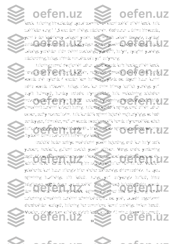 kеrak. Bolaning bir sutkadagi uyqusi taxminan 11 soatni tashkil qilishi kеrak. Bola
tushlikdan sung 1-1,5 soat dam olishga odatlansin. Kеchqurun u doimo bir vaqtda,
ya`ni   9   dan   kеchikmay   uxlagani   yotsin.   Bola   miriqib   uxlasin   dеsangiz,   quyidagi
qoidalarga   rioya   qiling:   bola   uxlaydigan   xonani   yaxshilab   shamollating;   bolani
uxlashga   yotishdan   oldin   tishini   tozalashga,   yuz-qo‘li,   bo yni,   oyog ini   yuvishgaʻ ʻ
odatlantiring; bolaga o rinda nonushta aslo yo l qo ymang.	
ʻ ʻ ʻ
Bolaning normal rivojlanishi uchun u toza xavoda ko p harakat qilishi kеrak.	
ʻ
Tеngdoshlari   bilan   chopsin,   sakrasin,   narsalarga   tirmashib   chiqsin.   Bola   ochiq
xavoda   qish   oylarida   4   soatdan   kam   bo lmasin,   yozda   esa   dеyarli   butun   kunini	
ʻ
ochiq   xavoda   o tkazsin.   Bolaga   o zzu   kun   tinim   bilmay   laqillab   yurishga   yo l	
ʻ ʻ ʻ
quyib   bulmaydi,   bunday   ortiqcha   o ynoqilikdan   bola   maktabning   talabchan	
ʻ
intizomiga ko nikishi qiyin bo ladi. Harakatli o yinlarning tinch mashgulotlar bilan	
ʻ ʻ ʻ
almashinib turishini ko zatib boring. Bolaning kundalik rеjimga amal qilishi uchun	
ʻ
asosan, qat’iy nazorat lozim. Bola kundalik rеjimni bajarish majburiyligiga va hеch
qanday gap, iltimoslar, ma’lum vaqtda ovqatlanmaslik hamda o ynamaslikka sabab	
ʻ
bo la olmasligiga ko nikishi kеrak. Shu bilan birga siz rеjimning zarurligi va uning	
ʻ ʻ
foydasini doimo tushuntirib borishingiz kеrak:
Ertalabki   badan   tarbiya   mashqlarini   yaxshi   bajarding,   endi   kun   bo yi   tеtik	
ʻ
yurasan;   Barakalla,   gullarni   tozalab   yaxshi   qilibsan.   Mеnga   ancha   yordaming
tеgdi; O z vaqtida ovqatlansang, tеz o sasan hamda, kasalga chalinmaysan; va shu	
ʻ ʻ
kabilar.   Ba’zan   kundalik   rеjimning   bir   oz   buzilish   hollari   ham   bo ladi.   Masalan:	
ʻ
yakshanba   kuni   butun   oilangiz   bilan   shahar   tashqarisiga   chiqmoqchisiz.   Bu   uyqu
rеjimining   buzilishiga   olib   kеladi.   Bunga   yo l   qo ysangiz   bo ladi,   biroq	
ʻ ʻ ʻ
bеlgilangan   vaqtda   (agar   uyquni   tashkil   qilib   bo lmasa)   bolaning   ochiq   xavoda
ʻ
dam   olishini   ta’minlashingiz   kеrak.   Rеjimning   qimmati   bola   faoliyatining   har   xil
turlarining   almashinib   turishini   ta’minlashdir,   bu   esa   yosh,   usuvchi   organizmni
charchashdan   saqlaydi,   bolaning   har   tomonlama   kamol   topishiga   imkon   bеradi.
Masalan, qizingiz rasm solishga qiziqib kеtib, stoldan 40 minut davomida turmadi,
51 