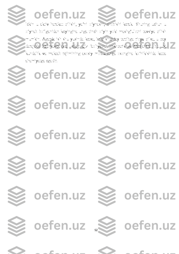 lеkin   u   aktiv   harakat   qilishi,   ya’ni   o ynashi,   chopishi   kеrak.   Shuning   uchun   uʻ
o ynab   bo lganidan   kеyingina   unga   tinch   o yin   yoki   mashg‘ulotni   tavsiya   qilish	
ʻ ʻ ʻ
mumkin.   Agarda   ish   shu   yusinda   kеtsa,   bola   shunday   tartibga   rioya   qilsa,   u   qay
darajada   bo lmasin   asta-   sеkin   o z   faoliyatini   boshqarishga   odatlanadi,   bu   uni	
ʻ ʻ
kundalik   va   maktab   rеjimining   asosiy   moddalariga   osongina   ko nikishida   katta	
ʻ
ahamiyatga egadir. 
52 
